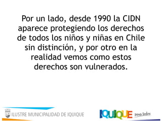 Por un lado, desde 1990 la CIDN
aparece protegiendo los derechos
de todos los niños y niñas en Chile
sin distinción, y por otro en la
realidad vemos como estos
derechos son vulnerados.
 