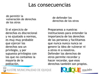 Las consecuencias
Si el ejercicio de
derechos es discrecional
y no ajustado a normas,
es muy muy probable
que ejercer los
derechos sea un
privilegio, y por
supuesto privilegios con
los que no contamos la
mayoría de la
población.
de permitir la
vulneración de derechos
de los otros
Preparamos a nuestras
instituciones para entender la
importancia de los derechos
de las personas y facilitamos
que nunca nunca nunca se
genere la idea de vulnerar ni
a otros ni a nosotros.
Defender los derechos de
otros permite recordar y
hacer recordar, que esos
derechos también son propios.
de defender los
derechos de los otros
 
