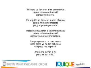 "Primero se llevaron a los comunistas 
pero a mí no me importó 
porque yo no era. 
 
En seguida se llevaron a unos obreros 
pero a mí no me importó 
porque yo tampoco era. 
 
Después detuvieron a los sindicalistas 
pero a mí no me importó 
porque yo no soy sindicalista. 
 
Luego apresaron a unos curas 
pero como yo no soy religioso 
tampoco me importó. 
 
Ahora me llevan a mí 
pero ya es tarde." 
 