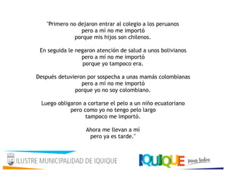 "Primero no dejaron entrar al colegio a los peruanos
pero a mí no me importó 
porque mis hijos son chilenos. 
 
En seguida le negaron atención de salud a unos bolivianos 
pero a mí no me importó 
porque yo tampoco era. 
 
Después detuvieron por sospecha a unas mamás colombianas
pero a mí no me importó 
porque yo no soy colombiano. 
 
Luego obligaron a cortarse el pelo a un niño ecuatoriano
pero como yo no tengo pelo largo
tampoco me importó. 
 
Ahora me llevan a mí 
pero ya es tarde." 
 