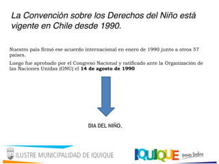 La Convención sobre los Derechos del Niño está
vigente en Chile desde 1990.
Nuestro país firmó ese acuerdo internacional en enero de 1990 junto a otros 57
países.
Luego fue aprobado por el Congreso Nacional y ratificado ante la Organización de
las Naciones Unidas (ONU) el 14 de agosto de 1990
DIA DEL NIÑO.
 