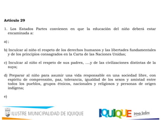 Artículo 29
1. Los Estados Partes convienen en que la educación del niño deberá estar
encaminada a:
a) ;
b) Inculcar al niño el respeto de los derechos humanos y las libertades fundamentales
y de los principios consagrados en la Carta de las Naciones Unidas;
c) Inculcar al niño el respeto de sus padres, ….y de las civilizaciones distintas de la
suya;
d) Preparar al niño para asumir una vida responsable en una sociedad libre, con
espíritu de comprensión, paz, tolerancia, igualdad de los sexos y amistad entre
todos los pueblos, grupos étnicos, nacionales y religiosos y personas de origen
indígena;
e)
 