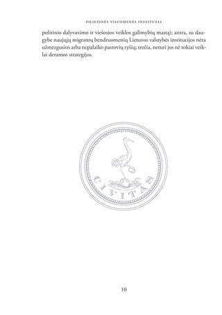 PILIETINĖS VISUOMENĖS INSTITUTAS

politinio dalyvavimo ir viešosios veiklos galimybių mastą); antra, su dau-
gybe naujųjų migrantų bendruomenių Lietuvos valstybės institucijos nėra
užmezgusios arba nepalaiko pastovių ryšių; trečia, neturi jos nė tokiai veik-
lai deramos strategijos.




                                    10
 