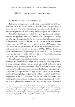 LIETUVIŲ EMIGRACIJA: PROBLEMA IR GALIMI SPRENDIMO BŪDAI


                III. MAS TAI, KRYP TYS, TEN DEN CI JOS


     1. MAS TAI: EMIG RA CI JOS STA TIS TI KA
      Kaip emigracijos problema atrodo iliustruota skaičiais? Čia išsyk susi-
duriama su faktu, kad tikslių ir nekontroversiškų duomenų apie emigraci-
jos mastus nėra. Kita vertus, būtina sukurti modelius, kurie leistų išmatuo-
ti realius emigracijos mastus – antraip problemų spręsti bus neįmanoma.
      Statistikos departamento turimi duomenys pateikia kelis skaičius,
padedančius apytiksliai įsivaizduoti procesų mastą, nors galutinio atsaky-
mo dėl emigracijos apimties šie skaičiai neduoda. Statistikos departamen-
to duomenimis, nuo 1990 iki 2003 m. iš Lietuvos išvyko apie 303000
gyventojų, o vien 2004 m. – 15165 gyv. (t. y. apie 4000 daugiau negu
ankstesniais metais; preliminarūs Statistikos departamento duomenys).
Skaičiuojant atvykimo-išvykimo saldo, nuo 1990 iki 2003 m. iš Lietuvos
išvyko 236500 žmonių daugiau negu atvyko. Pradedant 1992 m., Lietu-
vos gyventojų skaičius pradėjo mažėti; iki dabar jis yra sumažėjęs maždaug
250 tūkst. (2003 Demograﬁjos metraštis).
      Statistikos departamento turimi duomenys susiję su keleriopomis pro-
blemomis, kurios neleidžia jų laikyti tiksliu emigracijos mastų paveikslu.
(i) Emigracijos apibrėžimas – emigravusiais laikomi tik tie žmonės, kurie
oﬁcialiai pranešė apie savo išvykimą iš šalies.1 Pavyzdžiui, žmonės, pragy-
venę užsienyje kad ir daugelį metų, tačiau oﬁcialiai apie tai nepranešę ir
vieną ar du sykius per metus į ją sugrįžtantys, emigrantais nelaikomi ir
statistikoje neatsispindi, nors jų situacija realiai – socialiai, kultūriškai ir
ekonomiškai – atitinka „emigranto“ statusą. (ii) Dalis atvykusiųjų į šalį
yra imigrantai, o ne grįžtantieji emigrantai; taigi, emigrantų skaičius dides-
nis, negu atvykimo-išvykimo saldo. (iii) Išvykstantieji dažnai slepia savo
      1
        „Statistika apskaito asmenis, kurie išvyksta iš Lietuvos ar atvyksta į Lietuvą, keti-
nant apsigyventi pastoviai ar ilgesniam negu vienerių metų laikotarpiui. Emigruojantys
ar imigruojantys asmenys turi pranešti teritorinei migracijos tarnybai, kur yra užpildomas
atitinkamai – atvykimo ar išvykimo statistinis apskaitos talonas. Statistinė informacija gau-
nama šių talonų pagrindu“ (2003 Demograﬁjos metraštis, p. 190)

                                            11
 
