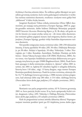 PILIETINĖS VISUOMENĖS INSTITUTAS

išvykimą ir buvimą užsienio šalyse. Šis reiškinys galėjo iškraipyti net peri-
odinio gyventojų surašymo, kuris turėtų pakoreguoti neišsamius ir netiks-
lius turimus statistinius duomenis, rezultatus: surašymo metu galėjo būti
„deklaruoti“ iš šalies išvykę žmonės.
      Jungtinės Karalystės Vidaus reikalų ministerijos (Home Ofﬁce) duo-
menimis, po naujųjų narių priėmimo į Europos Sąjungą, 2004 m. gegu-
žės-gruodžio mėnesiais, darbo leidimo Didžiojoje Britanijoje pasiprašė
20095 lietuviai (Accession Monitoring Report, p. 8). Be abejo, toli gražu ne
visi šie žmonės yra naujai atvykę; tačiau tai – tik vienos šalies duomenys.
Juo remiantis galima pagrįstai manyti, kad emigrantų skaičius šiemet, po
įstojimo į Europos Sąjungą, gerokai viršija Statistikos departamento turi-
mus duomenis.
      Kiti pateikti emigracijos mastų vertinimai tokie: 200–250 tūkstančiai
žmonių, iš kurių apytiksliai 50 tūkst. JAV, 50 tūkst. Didžiojoje Britanijo-
je, po 30 tūkst. Airijoje ir Ispanijoje, 10 tūkst. Vokietijoje, 5 tūkst. Nor-
vegijoje, po 1 tūkst. Kanadoje, Australijoje, Švedijoje, Danijoje, po kelis
šimtus – kitose Vakarų Europos šalyse (LR URM, Morkvėnas, 2004). An-
tra vertus, vien Ispanijos Andalūzijos provincijoje deklaravusių savo gyve-
namąją vietą lietuvių yra apie 35000 (Bagdonavičienė, 2004). Pasak Socia-
linės apsaugos ir darbo ministerijos užsakyto ir „Spinter“ atlikto 2001 m.
tyrimo, dar 2001 m. lapkritį ES valstybėse legaliai ir nelegaliai dirbančių
lietuvių buvo 118 tūkst., taigi, 13 kartų daugiau, negu tuomet Europos
Komisijos pateiktieji duomenys. Pasak šio tyrimo vertinimų, užsienyje dir-
bo 14,7 % darbingų Lietuvos gyventojų, o 2006 metams tyrimas progno-
zavo, kad užsienyje dirbs tarp 284 tūkst. ir 314 tūkst. darbingų lietuvių
(Potencialaus laisvo darbo jėgos judėjimo į ES valstybes įvertinimas, 2001).

    2. KRYP TYS
     Remiantis tuo pačiu prognostiniu tyrimu, 63 % Lietuvos gyventojų
2001 m. buvo pasiryžę išvykti svetur. Iš tų, kurie apsisprendę išvykti tvir-
tai, daugiausia vyktų į JAV, Vokietiją ir Didžiąją Britaniją (Potencialaus
laisvo darbo jėgos judėjimo į ES valstybes įvertinimas (2001)).
     Kiek šie prognostiniai tyrimai atitinka dabartinę tikrovę? Neprogno-
zuojami istoriniai posūkiai (prieš pat ES išsiplėtimą įvestos darbo jėgos

                                    12
 