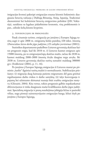 LIETUVIŲ EMIGRACIJA: PROBLEMA IR GALIMI SPRENDIMO BŪDAI

imigracijos kvotos) pakreipė emigracijos srautus kitomis linkmėmis: dau-
giausia lietuvių važiuoja į Didžiąją Britaniją, Airiją, Ispaniją. Tradiciniai
ekonominiai bei kultūriniai lietuvių emigravimo polinkiai (JAV, Vokie-
tija), susidūrus su legalaus įsidarbinimo kvotomis, vizų problemomis ir
pan., užleido kelią kitoms kryptims.

    3. TEN DEN CI JOS IR PROG NO ZĖS
      Pasak cituotojo tyrimo, emigracija po įstojimo į Europos Sąjugą tu-
rėtų augti ir apie 2008 m. emigrantų kiekis pasiektų 320 tūkst. žmonių
(Potencialaus laisvo darbo jėgos judėjimo į ES valstybes įvertinimas (2001)).
      Statistikos departamento paskelbtos Lietuvos gyventojų skaičiaus kai-
tos prognozės teigia, kad iki 2010 m. iš Lietuvos kasmet emigruos apie
15000 žmonių, po to emigruojančiųjų skaičius mažės, tačiau iki 2030 m.
kasmet maždaug 2000–3000 žmonių išvyks daugiau negu atvyks. Iki
2030 m. Lietuvos gyventojų skaičius turėtų sumažėti maždaug 300000
gyv. (Svidlerienė (2004), p. 11, 16).
      Po įstojimo į Europos Sąjungą emigracijos iš Lietuvos mastai po pir-
minio „šuolio“ ilgainiui turėtų mažėti ir normalizuotis. Stabilizacijos prie-
žastys: (i) migracija daug kainuoja patiems migrantams dėl gana griežtai
reguliuojamos darbo rinkos ir darbo santykių; (ii) šalys konverguoja ir
pajamų bei užimtumo skirtumai nustoja būti svarbiu emigracijos moty-
vu (Gliosaitė, 2004). Kita vertus, tokios prognozės galbūt nepakankamai
diferencijuotos ir tinka daugiausia mažai kvaliﬁkuotos darbo jėgos judėji-
mui. Specialistų migracija ir protų nutekėjimas įsibėgėja lėčiau ir pasireikš
vėliau, negu pirmoji suintensyvėjusios emigracijos banga, kilusi išsyk po
įstojimo į Europos Sąjungą.




                                     13
 