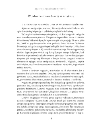 PILIETINĖS VISUOMENĖS INSTITUTAS


            IV. MO TY VAI, PRIE ŽAS TYS IR PO BŪ DIS

    1. EMIG RA CI JA KAIP SO CIA LI NIS IR KULTŪRINIS REIŠKINYS
      Aptariant emigracijos procesus, Lietuvoje dažniausiai kalbama tik
apie ekonominę migraciją ar politinio prieglobsčio ieškojimą.
      Tačiau pirmiausia dėmesys atkreiptinas į tai, kad emigracija toli gražu
nėra vien ekonominis procesas. Emigraciniais polinkiais lenkai ir lietuviai
išsiskiria tarp Vidurio ir Rytų Europos tautų (iš visų naujųjų ES narių pilie-
čių, 2004 m. gegužės–gruodžio mėn. prašiusių darbo leidimo Didžiojoje
Britanijoje, toli gražu daugiausia yra lenkų (56 %) ir lietuvių (15 %; Acces-
sion Monitoring Report, p. 8) – visiškai neproporcingai Lietuvos gyventojų
skaičiui lyginamajam svoriui tarp Rytų Europos tautų). Sakydami, kad
lietuvius migruoti verčia tik ekonominės priežastys, šias tendencijas igno-
ruojame: juk zonoje tarp Slovakijos ir Estijos vyrauja daugmaž vienodos
ekonominės sąlygos, tačiau emigruojama nevienodai. Migraciją, kaip ir
savižudybes, socialinės-kultūrinės nuostatos lemia ne mažiau, negu ekono-
miniai motyvai.
      Tiriant ir vertinant migraciją, itin svarbus ne tik ekonominis, bet ir
socialinis bei kultūrinis aspektai. Deja, šių aspektų svarbą temdo tai, kad
gyvenimo būdas, tradiciškai laikytas socialiniu-kultūriniu būsenos aspek-
tu, paverčiamas ekonominės, materialios būsenos atributu ir simboliu.
      Negana to, į migracijos reiškinį dera žvelgti kaip į pasaulinės pokyčių
grandinės dalį, dinamišką ir įvairialypį procesą, kuris vyksta sąveikaujant
įvairiems faktoriams. Lietuvių migracija nėra izoliuota nuo šiuolaikinio
tautų kraustymosi, nuo dabartinio „migracijos amžiaus“. Migracija pakei-
čia ne tik dalyvaujančias valstybes, bet ir jų visuomenes.
      Lietuvos emigracijos procesus geriau atspindi vadinamoji „transnacio-
nalizmo samprata“ (Kuzmickaitė (2004)). Pasak jos, svarbi yra istorinė
emigracijos patirtis. Praeityje patirtų ekonominių ir pragyvenimo sunku-
mų sukelta emigracija tampa tautos įpročiu, atmintimi. Šie emigracijos
įpročiai, susidarius palankioms sąlygoms, pasikartoja globaliame pasauly-
je. Kultūrinė migracijos atmintis tampa tarsi „pramintas takas“, ir taip is-

                                     14
 