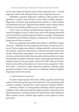 LIETUVIŲ EMIGRACIJA: PROBLEMA IR GALIMI SPRENDIMO BŪDAI

toriniu tapęs migravimo įprotis tampa svarbus migracijos tąsai – į istorinį
migracijos sandą svarbu atkreipti dėmesį, tiriant migracijos procesus.
      Globaliame pasaulyje migravimas nebūtinai reiškia gimimo vietos
apleidimą, o greičiau buvimą keliose vietose (kelių tėviškių samprata).
Migravimas vertintinas kaip pasikartojančios kelionės su aiškiai išreikšta
socioekonomine pozicija. Migrantai linkę išlaikyti ryšius su kilmės šalimi;
jie kuria transnacionalias bendruomenes, transnacionalias erdves.
      Viena vertus, tai reikštų, kad globalizacijos sąlygomis Lietuvos mig-
rantai liks atsigęžę į Lietuvą. Lietuvai savo ruožtu tenka pareiga neužmiršti
tų, kurie tikriausiai niekados galutinai ﬁziškai į ją nesugrįš. Globalizacijos
ir šiuolaikinių komunikacijų sąlygomis emigrantams turi būti sudarytos
sąlygos gyventi kartu su mumis.
      Kita vertus, globalizacijos reiškinių fone iškyla ir „fatališkoji“ emigra-
cijos pusė – ieškodami lietuvių emigracijos priežasčių, nerasime jų tik Lie-
tuvoje. Neretai emigravimą nulemia ir sąlygoja globalūs, makroekonomi-
niai veiksniai, asimetrinis išsivysčiusių ir neišsivysčiusių šalių ekonominis
santykis. Kaip atskirus grėsmingus, nuo Lietuvos nepriklausančius veiks-
nius dera įvardyti ekonomiškai stipresnių šalių taikomą selektyvios imigra-
cijos politiką: pavyzdžiui, Vokietija, siūlanti aukšto lygio specialistų trum-
palaikį įsivežimą (į Lietuvą jie grįžta nualinti), bei JAV „žaliosios kortelės“
loterija, kurios dėka prisitraukiami tie žmonės, kurių Jungtinėms Valsti-
joms reikia – Lietuvai tai reiškia viduriniojo sluoksnio, aukštąjį mokslą
gavusiųjų praradimą. Viena iš grėsmių yra ir didžiųjų valstybių nelegalios
imigracijos de facto toleravimas.

     2. EKO NO MI NIAI AS PEK TAI
     Svarstant emigraciją kaip ekonominį reiškinį, ją galima suvokti kaip
atsaką į ekonomines geresnio gyvenimo galimybes, kurio dinamiką veikia
„stūmimo-traukimo“ modelis (čia ir toliau remiamasi: Gliosaitė (2004)).
     Stūmimo veiksniai yra demograﬁniai (darbingo amžiaus gyventojų
mažėjimas, dėl to silpstanti socialinės rūpybos sistema) ir ekonominiai (at-
lyginimų skirtumai, užtrukęs pereinamasis ekonominės raidos laikotarpis,
silpna socialinė sistema, nedarbo lygio augimas, mažos pajamos vienam
gyventojui).

                                      15
 