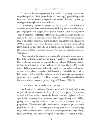 PILIETINĖS VISUOMENĖS INSTITUTAS

      Traukos veiksniai – sąmoninga ekonomiškai stipresnių valstybių de-
mograﬁnė politika (siekis pritraukti jauną darbo jėgą), geograﬁnė padėtis,
kultūrinis suderinamumas, santykiniai pranašumai, didesnės pajamos, ge-
resnė gyvenimo aplinka ir infrastruktūra.
      Tarp tipinių Lietuvos emigrantų motyvų ir bruožų paminėtini tokie
stūmimo motyvai, kaip sunkumai susirasti darbą, žemas užmokesčio ly-
gis, blogos gyvenimo sąlygos, siekis gyventi kartu su (jau išvykusia) šeima.
Traukos veiksniai – kultūrinis suderinamumas, administracinių kaštų ma-
žėjimas dėl mažesnių mokesčių svetur. Tačiau lietuviams svarbesni stūmi-
mo, o ne traukos veiksniai. (Dera pastebėti, kad emigracijos srautus po
2004 m. gegužės 1 d. nemaža dalimi nulėmė tokie traukos veiksniai, kaip
įdarbinimo politika: pagrindiniai migrantų srautai pakrypo į liberalesnę
įdarbinimo politiką priėmusias Angliją ir Airiją, o ne tradiciškai artimesnę
Vokietiją.)
      Pagal socialinę demograﬁnę struktūrą ekonominiais sumetimais la-
biau linkę išvykti jaunesni asmenys, turintys aukštesnį išsilavinimą, bedar-
biai, studentai, samdomi tarnautojai, bet ne vadovai. Didžiuma planuo-
jančių migruoti asmenų ketina išvykti trumpam laikui (apie 40 % – 3–12
mėn.). Tačiau neakivaizdu, kiek tokie planai atitinka realias tendencijas–
ar išankstiniai planai nepakinta, kai išvykusieji neužsidirba taip greitai,
kaip planavę, kultūrinis šokas pasirodo ne toks jau neįveikiamas, atsiranda
gyvenimo svetur įprotis etc. (žr. Lino Eriksono ir Juozo Ruzgio atliktą išva-
žiavusių studentų nuostatų tyrimą: Ruzgys, Eriksonas (2004)).

     3. EMIG RA CI JA IR VIEŠASIS DIS KURSAS
     Analizuojant žiniasklaidos šaltinius, tyrinėtos žodžio emigracija kono-
tacijos viešojoje vartosenoje. Išryškėja „išeivių“ ir „emigrantų“ skirtis. Apie
senuosius išeivius kalbant, konotacija beveik visuomet teigiama. Kalbant
apie šiuolaikinę emigraciją, irgi esama neutralių pasakymų, tačiau didžią-
ją dalį sudaro neigiami vertinimai, ypač akivaizdūs gretinimuose, kaip,
pavyzdžiui: „Telieka savižudybė, narkomanija, emigracija, pasitraukimas
į nusikalstamą veiklą...“ Kalbant apie valstybę ir politinius dalykus, emig-
racija dažnai politizuojama – pirmiausia kaip neigiamas reiškinys. Emig-
racija yra blogis, kurį reikia vienaip ar kitaip mažinti, mėginti išvengti.

                                      16
 