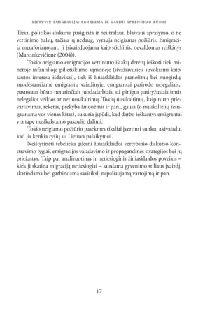 LIETUVIŲ EMIGRACIJA: PROBLEMA IR GALIMI SPRENDIMO BŪDAI

Tiesa, politikos diskurse pasigirsta ir neutralaus, blaivaus aprašymo, o ne
vertinimo balsų, tačiau jų nedaug, vyrauja neigiamas požiūris. Emigraci-
ją metaforizuojant, ji įsivaizduojama kaip stichinis, nevaldomas reiškinys
(Marcinkevičienė (2004)).
     Tokio neigiamo emigracijos vertinimo ištakų derėtų ieškoti tiek mi-
nėtoje infantilioje pilietiškumo sąmonėje (išvažiavusieji suvokiami kaip
tautos interesų išdavikai), tiek iš žiniasklaidos pranešimų bei nuogirdų
susidėstančiame emigrantų vaizdinyje: emigrantai pasirodo nelegaliais,
pastovaus būsto neturinčiais juodadarbiais, už pinigus pasiryžusiais imtis
nelegalios veiklos ar net nusikaltimų. Tokių nusikaltimų, kaip turto prie-
vartavimas, reketas, prekyba žmonėmis ir pan., gausa (o nusikaltėlių tesu-
gaunama vos vienas kitas), sukuria įspūdį, kad darbo ieškantys emigrantai
yra tapę nusikalstamo pasaulio dalimi.
     Tokio neigiamo požiūrio pasekmes tiksliai įvertinti sunku; akivaizdu,
kad jis kenkia ryšių su Lietuva palaikymui.
     Neištyrinėti tebelieka gilesni žiniasklaidos vertybinio diskurso kon-
stravimo lygiai, emigracijos vaizdavimo ir propagandinės strategijos bei jų
priežastys. Taip pat analizuotinas ir netiesioginis žiniasklaidos poveikis –
kiek ji skatina migraciją netiesiogiai – kurdama gyvenimo stiliaus įvaizdį,
skatindama bei garbindama savitikslį nepaliaujamą vartojimą ir pan.




                                    17
 