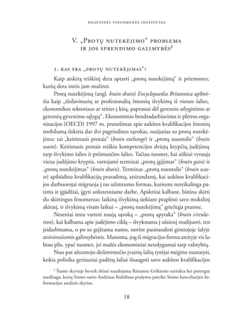 PILIETINĖS VISUOMENĖS INSTITUTAS


              V. „PRO TŲ NU TE KĖ JI MO“ PRO BLE MA
                 IR JOS SPREN DI MO GA LI MY BĖS 2

     1. KAS YRA „PRO TŲ NU TE KĖ JI MAS“?
      Kaip atskirą reiškinį dera aptarti „protų nutekėjimą“ ir priemones,
kurių dera imtis jam mažinti.
      Protų nutekėjimą (angl. brain drain) Encyclopaedia Britannica apibrė-
žia kaip „išsilavinusių ar profesionalių žmonių išvykimą iš vienos šalies,
ekonomikos sektoriaus ar srities į kitą, paprastai dėl geresnio atlyginimo ar
geresnių gyvenimo sąlygų“. Ekonominio bendradarbiavimo ir plėtros orga-
nizacijos (OECD) 1997 m. pranešimas apie aukštos kvaliﬁkacijos žmonių
mobilumą išskiria dar dvi pagrindines sąvokas, susijusias su protų nutekė-
jimu: tai „keitimasis protais“ (brain exchange) ir „protų nuostolis“ (brain
waste). Keitimasis protais reiškia kompetencijos dviejų krypčių judėjimą
tarp išvykimo šalies ir priimančios šalies. Tačiau tuomet, kai aiškiai vyrauja
viena judėjimo kryptis, vartojami terminai „protų įgijimas“ (brain gain) ir
„protų nutekėjimas“ (brain drain). Terminas „protų nuostolis“ (brain was-
te) apibūdina kvaliﬁkacijų praradimą, atsirandantį, kai aukštos kvaliﬁkaci-
jos darbuotojai migruoja į tas užimtumo formas, kurioms nereikalinga pa-
tirtis ir įgūdžiai, įgyti ankstesniame darbe. Apskritai kalbant, būtina skirti
du skirtingus fenomenus: laikiną išvykimą siekiant praplėsti savo mokslinį
akiratį, ir išvykimą visam laikui – „protų nutekėjimą“ griežtąja prasme.
      Neseniai imta vartoti naują sąvoką – „protų apytaka“ (brain circula-
tion), kai kalbama apie judėjimo ciklą – išvykstama į užsienį studijuoti, ten
įsidarbinama, o po to grįžtama namo, norint pasinaudoti gimtojoje šalyje
atsivėrusiomis galimybėmis. Manoma, jog ši migracijos forma ateityje vis la-
biau plis, ypač tuomet, jei mažės ekonominiai netolygumai tarp valstybių.
      Nuo pat aštuntojo dešimtmečio įvairių šalių tyrėjai mėgino nustatyti,
kokia politika geriausiai padėtų šaliai išsaugoti savo aukštos kvaliﬁkacijos
     2
      Šiame skyriuje beveik ištisai naudojama Rimanto Grikienio surinkta bei parengta
medžiaga, kurią Seimo nario Andriaus Kubiliaus prašymu pateikė Seimo kanceliarijos In-
formacijos analizės skyrius.

                                         18
 