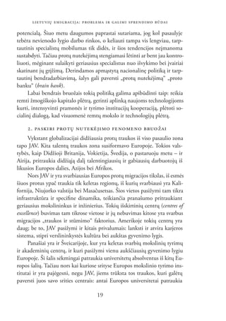 LIETUVIŲ EMIGRACIJA: PROBLEMA IR GALIMI SPRENDIMO BŪDAI

potencialą. Šiuo metu daugumos paprastai sutariama, jog kol pasaulyje
tebėra nevienodo lygio darbo rinkos, o keliauti tampa vis lengviau, tarp-
tautinis specialistų mobilumas tik didės, ir šios tendencijos neįmanoma
sustabdyti. Tačiau protų nutekėjimą stengiamasi lėtinti ar bent jau kontro-
liuoti, mėginant sulaikyti geriausius specialistus nuo išvykimo bei įvairiai
skatinant jų grįžimą. Derindamos apmąstytą nacionalinę politiką ir tarp-
tautinį bendradarbiavimą, šalys gali paversti „protų nutekėjimą“ „proto
banku“ (brain bank).
     Labai bendrais bruožais tokią politiką galima apibūdinti taip: reikia
remti žmogiškojo kapitalo plėtrą, gerinti aplinką naujoms technologijoms
kurti, intensyvinti pramonės ir tyrimo institucijų kooperaciją, plėtoti so-
cialinį dialogą, kad visuomenė remtų mokslo ir technologijų plėtrą.

    2. PA SKI RI PRO TŲ NU TE KĖ JI MO FE NO ME NO BRUOŽAI
     Vykstant globalizacijai didžiausia protų traukos iš viso pasaulio zona
tapo JAV. Kita talentų traukos zona susiformavo Europoje. Tokios vals-
tybės, kaip Didžioji Britanija, Vokietija, Švedija, o pastaruoju metu – ir
Airija, pritraukia didžiąją dalį talentingiausių ir gabiausių darbuotojų iš
likusios Europos dalies, Azijos bei Afrikos.
     Nors JAV ir yra svarbiausias Europos protų migracijos tikslas, iš esmės
šiuos protus ypač traukia tik keletas regionų, iš kurių svarbiausi yra Kali-
fornija, Niujorko valstija bei Masačusetsas. Šios vietos pasižymi tam tikra
infrastruktūra ir speciﬁne dinamika, teikiančia pranašumo pritraukiant
geriausius mokslininkus ir inžinierius. Tokių išskirtinių centrų (centres of
excellence) buvimas tam tikrose vietose ir jų nebuvimas kitose yra svarbus
migracijos „traukos ir stūmimo“ faktorius. Amerikoje tokių centrų yra
daug; be to, JAV pasižymi ir kitais privalumais: lanksti ir atvira karjeros
sistema, stipri verslininkystės kultūra bei aukštas gyvenimo lygis.
     Panašiai yra ir Šveicarijoje, kur yra keletas svarbių mokslinių tyrimų
ir akademinių centrų, ir kuri pasižymi vienu aukščiausių gyvenimo lygiu
Europoje. Ši šalis sėkmingai patraukia universitetų absolventus iš kitų Eu-
ropos šalių. Tačiau nors kai kuriose srityse Europos mokslinio tyrimo ins-
titutai ir yra pajėgesni, negu JAV, jiems trūksta tos traukos, kuri galėtų
paversti juos savo srities centrais: antai Europos universitetai patraukia

                                    19
 