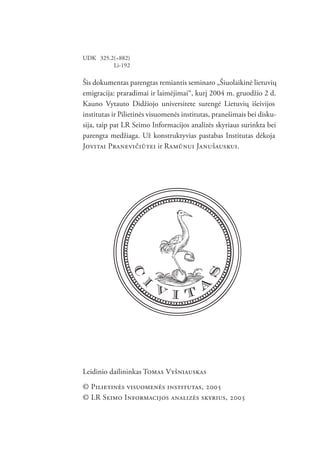 PILIETINĖS VISUOMENĖS INSTITUTAS


UDK 325.2(=882)
         Li-192

Šis dokumentas parengtas remiantis seminaro „Šiuolaikinė lietuvių
emigracija: praradimai ir laimėjimai“, kurį 2004 m. gruodžio 2 d.
Kauno Vytauto Didžiojo universitete surengė Lietuvių išeivijos
institutas ir Pilietinės visuomenės institutas, pranešimais bei disku-
sija, taip pat LR Seimo Informacijos analizės skyriaus surinkta bei
parengta medžiaga. Už konstruktyvias pastabas Institutas dėkoja
JOVITAI PRANEVIČIŪTEI ir RAMŪNUI JANUŠAUSKUI.




Leidinio dailininkas TOMAS VYŠNIAUSKAS
© PILIETINĖS VISUOMENĖS INSTITUTAS, 2005
© LR SEIMO INFORMACIJOS ANALIZĖS SKYRIUS, 2005

                                 2
 