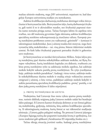 PILIETINĖS VISUOMENĖS INSTITUTAS

mažiau užsienio studentų, negu JAV universitetai, nepaisant to, kad dau-
gelyje Europos universitetų studijos yra nemokamos.
     Aukštos kvaliﬁkacijos darbuotojų mobilumas skirtingai veikia išsivys-
čiusias ir besivystančias šalis. Besivystančios šalys, kurių darbuotojai išvyks-
ta, gali turėti iš to ir akivaizdžios naudos, nes išvykusieji paprastai siun-
čia namo nemažas pinigų sumas. Tačiau Europos šalims šis aspektas nėra
svarbus, nes dėl mažesnių gyvenimo lygio skirtumų aukštos kvaliﬁkacijos
specialistų netekimo nekompensuoja jų siunčiama valiuta. Europoje pro-
tų nutekėjimo problemos centre yra vadinamoji „grietinėlė“ – žymiausi ir
talentingiausi mokslininkai. Juos į užsienį traukia kiti motyvai, negu besi-
vystančių šalių mokslininkus – tai, visų pirma, būtent išskirtiniai mokslo
centrai. Po kiek laiko išvykusieji paprastai patraukia išvykti ir gabesnius
savo studentus.
     Jei besivystančiose ar menkai išsivysčiusiose Afrikos, Azijos šalyse pro-
tų nutekėjimą ypač skatina nekokybiškas aukštasis mokslas, tai Rytų Eu-
ropos valstybėms, kurių intelektinis kapitalas yra didesnis, svarbesnis yra
kitas protų nutekėjimo ryšio su aukštuoju mokslu aspektas, kai aukštojo
mokslo kokybė sukuria pasiūlą protų nutekėjimui. Šis ryšys įvardijamas
kaip „aukštojo mokslo paradoksas“, kadangi, viena vertus, aukštojo moks-
lo nekokybiškumas skatina mokslo ir studijų srityje veikiančius asmenis
emigruoti į užsienį, o kita vertus, padidėjusi aukštojo mokslo kokybė ir
aukšta paruošiamų specialistų kvaliﬁkacija padidina „protų“ pasiūlą, o tai
daro įtaką protų nutekėjimo iš šalies stiprėjimui.

     3. PRO TŲ NU TE KĖ JI MAS IR LIE TUVA
      Neabejotina, kad Lietuvoje šiuo metu vyksta spartus protų nutekėji-
mas, turintis didžiulę neigiamą įtaką Lietuvos mokslo raidai bei bendrajai
šalies pažangai. Iš Lietuvos kasmet išvažiuoja dešimtys ar net šimtai gabiau-
sių mokslininkų, gydytojų, inžinierių, kitų aukštos kvaliﬁkacijos specialis-
tų. Iš talentingiausių studentų, kurių šimtai ar net tūkstančiai studijuoja
užsienyje, į Lietuvą grįžta palyginti nedaug. Šie procesai Lietuvai įsijungus
į Europos Sąjungą turėtų dar paspartėti (sumažėjo kvotų ir apribojimų, Lie-
tuvos studentai gali aplikuoti į bendruosius ES stipendijų fondus etc.).
      Tačiau tikrąją situaciją įvertinti sunku, kadangi protų nutekėjimas

                                      20
 