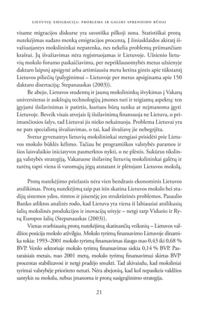 LIETUVIŲ EMIGRACIJA: PROBLEMA IR GALIMI SPRENDIMO BŪDAI

visame migracijos diskurse yra savotiška pilkoji zona. Statistiškai protų
nutekėjimas sudaro menką emigracijos procentą. Į žiniasklaidos akiratį iš-
važiuojantys mokslininkai nepatenka, nes nekelia problemų priimančiam
kraštui. Jų išvažiavimas nėra registruojamas ir Lietuvoje. Užsienio lietu-
vių mokslo forumo paskaičiavimu, per nepriklausomybės metus užsienyje
daktaro laipsnį apsigynė arba artimiausiu metu ketina gintis apie tūkstantį
Lietuvos piliečių (palyginimui – Lietuvoje per metus apsiginama apie 150
daktaro disertacijų; Stepanauskas (2003)).
      Be abejo, Lietuvos studentų ir jaunų mokslininkų išvykimas į Vakarų
universitetus ir aukštųjų technologijų įmones turi ir teigiamų aspektų: ten
įgyjami išsilavinimas ir patirtis, kuriuos būtų sunku ar neįmanoma įgyti
Lietuvoje. Beveik visais atvejais šį išsilavinimą ﬁnansuoja ne Lietuva, o pri-
imančiosios šalys, tad Lietuvai jis nieko nekainuoja. Problema Lietuvai yra
ne pats specialistų išvažiavimas, o tai, kad išvažiavę jie nebegrįžta.
      Svetur gyvenantys lietuvių mokslininkai stengiasi prisidėti prie Lietu-
vos mokslo būklės kėlimo. Tačiau be programiškos valstybės paramos ir
šios laisvalaikio iniciatyvos pasmerktos nykti, o ne plėstis. Sukūrus tikslin-
gą valstybės strategiją, Vakaruose išsilavinę lietuvių mokslininkai galėtų ir
turėtų tapti viena iš varomųjų jėgų atstatant ir plėtojant Lietuvos mokslą.

      Protų nutekėjimo priežastis nėra vien bendrasis ekonominis Lietuvos
atsilikimas. Protų nutekėjimą taip pat itin skatina Lietuvos mokslo bei stu-
dijų sistemos ydos, rimtos ir įsisenėję jos struktūrinės problemos. Pasaulio
Banko atliktos analizės rodo, kad Lietuva yra viena iš labiausiai atsilikusių
šalių mokslinės produkcijos ir inovacijų srityje – netgi tarp Vidurio ir Ry-
tų Europos šalių (Stepanauskas (2003)).
      Vienas svarbiausių protų nutekėjimą skatinančių veiksnių – Lietuvos val-
džios pozicija mokslo atžvilgiu. Mokslo tyrimų ﬁnansavimo Lietuvoje dinami-
ka tokia: 1993–2001 mokslo tyrimų ﬁnansavimas išaugo nuo 0,43 iki 0,68 %
BVP Verslo sektoriuje mokslo tyrimų ﬁnansavimas siekia 0,14 % BVP. Pas-
     .
taraisiais metais, nuo 2001 metų, mokslo tyrimų ﬁnansavimui skirtas BVP
procentas stabilizavosi ir netgi pradėjo smukti. Tad akivaizdu, kad moksliniai
tyrimai valstybėje prioriteto neturi. Nėra abejonių, kad kol nepasikeis valdžios
santykis su mokslu, nebus įmanoma ir protų susigrąžinimo strategija.

                                      21
 