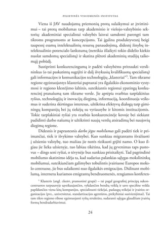 PILIETINĖS VISUOMENĖS INSTITUTAS

      Viena iš JAV naudojamų priemonių protų sulaikymui ar įtvirtini-
mui – tai protų mobilumas tarp akademinio ir viešojo-valstybinio sek-
torių: akademiniai specialistai valstybės laisvai samdomi parengti tam
tikroms programoms ar koncepcijoms. Tai įgalina produktyvesnį beigi
taupesnį esamų intelektualinių resursų panaudojimą, didesnį žinybų in-
telektualinio potencialo lankstumą (nereikia išlaikyti tokio didelio kiekio
nuolat samdomų specialistų) ir skatina plėtoti akademinių studijų taiko-
mąjį pobūdį.
      Sustiprinti konkurencingumą ir padėti valstybėms pritraukti versli-
ninkus (o tai paskatintų sugrįžti ir dalį išvykusių kvaliﬁkuotų specialistų)
gali informacijos ir komunikacijos technologijų „klasteriai“3. Tam tikrame
regione egzistuojantys klasteriai paprastai yra ilgalaikio ekonominio vysty-
mosi ir regiono klestėjimo šaltinis, suteikiantis regionui ypatingą konku-
rencinį pranašumą tam tikrame versle. Jie aprėpia svarbius tarpšakinius
ryšius, technologijų ir inovacijų diegimą, informaciją, koordinuoja veiks-
mus ir suderina skirtingus interesus, užtikrina efektyvų dialogą tarp gimi-
ningų kompanijų bei jų tiekėjų su vyriausybe ir kitomis institucijomis.
Tokie tarpšakiniai ryšiai yra svarbūs konkurencinėje kovoje bei siekiant
padidinti darbo našumą ir užtikrinti naujų verslų atsiradimą bei naujovių
diegimą regione.
      Didesnis ir paprastesnis darbo jėgos mobilumas gali padėti tiek ir pri-
imančiai, tiek ir išvykimo valstybei. Kuo sunkiau migrantams išvažiuoti
į užsienio valstybę, tuo mažiau jie norės rizikuoti grįžti namo. O kuo il-
giau jie lieka užsienyje, tuo labiau tikėtina, kad jų gyvenimas taps pasto-
vus – dings seni ryšiai, o tėvynėje bus sunkiau prisitaikyti. Tad pagrindinė
mobilumo skatinimo idėja ta, kad sudarius palankias sąlygas mokslininkų
mobilumui, suteikiančiam galimybes tobulintis įvairiuose Europos moks-
lo centruose, jie bus sulaikomi nuo ilgalaikės emigracijos. Didinant mobi-
lumą, internetu kuriamos emigrantų bendruomenės, rengiamos konferen-
      3
       Klasteris (angl. cluster, pramoninė grupė) – tai pagal geograﬁnį principą sukon-
centruotos tarpusavyje sąveikaujančios, vykdančios bendrą veiklą ir savo speciﬁne veikla
papildančios viena kitą kompanijos, specializuoti tiekėjai, paslaugų teikėjai ir įvairios or-
ganizacijos (pvz., universitetai, standartizacijos agentūros, prekybiniai susivienijimai). Tai
tam tikro regiono ribose egzistuojanti ryšių struktūra, sudaranti sąlygas glaudžiam įvairių
formų bendradarbiavimui.

                                             24
 