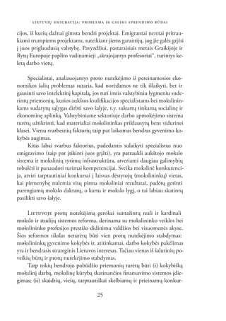 LIETUVIŲ EMIGRACIJA: PROBLEMA IR GALIMI SPRENDIMO BŪDAI

cijos, iš kurių dažnai gimsta bendri projektai. Emigrantai neretai pritrau-
kiami trumpiems projektams, suteikiant jiems garantijų, jog jie galės grįžti
į juos priglaudusią valstybę. Pavyzdžiui, pastaraisiais metais Graikijoje ir
Rytų Europoje paplito vadinamieji „skrajojantys profesoriai“, turintys ke-
letą darbo vietų.

      Specialistai, analizuojantys proto nutekėjimo iš pereinamosios eko-
nomikos šalių problemas sutaria, kad norėdamos ne tik išlaikyti, bet ir
gausinti savo intelektinį kapitalą, jos turi imtis valstybiniu lygmeniu sude-
rintų priemonių, kurios aukštos kvaliﬁkacijos specialistams bei mokslinin-
kams sudarytų sąlygas dirbti savo šalyje, t.y. sukurtų tinkamą socialinę ir
ekonominę aplinką. Valstybiniame sektoriuje darbo apmokėjimo sistema
turėtų užtikrinti, kad materialiai mokslininkas priklausytų bent vidurinei
klasei. Vienu svarbesnių faktorių taip pat laikomas bendras gyvenimo ko-
kybės augimas.
      Kitas labai svarbus faktorius, padedantis sulaikyti specialistus nuo
emigravimo (taip pat įtikinti juos grįžti), yra patraukli aukštojo mokslo
sistema ir mokslinių tyrimų infrastruktūra, atverianti daugiau galimybių
tobulėti ir panaudoti turimai kompetencijai. Sveika mokslinė konkurenci-
ja, atviri tarptautiniai konkursai į laisvas dėstytojų (mokslininkų) vietas,
kai pirmenybę nulemia visų pirma moksliniai rezultatai, padėtų gerinti
parengiamų mokslo daktarų, o kartu ir mokslo lygį, o tai labiau skatintų
pasilikti savo šalyje.

     LIETUVOJE protų nutekėjimą gerokai sumažintų reali ir kardinali
mokslo ir studijų sistemos reforma, derinama su mokslininko veiklos bei
mokslininko profesijos prestižo didinimu valdžios bei visuomenės akyse.
Šios reformos tikslas neturėtų būti vien protų nutekėjimo stabdymas:
mokslininkų gyvenimo kokybės ir, atitinkamai, darbo kokybės pakėlimas
yra ir bendrasis strateginis Lietuvos interesas. Tačiau vienas iš šalutinių po-
veikių būtų ir protų nutekėjimo stabdymas.
     Tarp tokių bendrojo pobūdžio priemonių turėtų būti (i) kokybišką
mokslinį darbą, mokslinę kūrybą skatinančios ﬁnansavimo sistemos įdie-
gimas; (ii) skaidrių, viešų, tarptautiškai skelbiamų ir prieinamų konkur-

                                      25
 