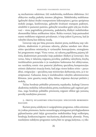 PILIETINĖS VISUOMENĖS INSTITUTAS

sų mechanizmo sukūrimas; (iii) mokslininkų mobilumo didinimas; (iv)
efektyvios studijų paskolų sistemos įdiegimas. Mokslininkų mobilumas
(galimybė dažnai išvykti trumpesniems laikotarpiams į geriau aprūpintas
mokslo įstaigas, konferencijas, galimybė išvažiuoti trumpam padėstyti,
užsidirbti ir pasisemti patirties, galimybė nesunkiai grįžti sykį jau išvažia-
vus) – viena pagrindinių priemonių, padedančių išlaikyti mokslininkus
ekonomiškai labiau atsilikusiose šalyse. Reikia svarstyti, kaip pasinaudoti
esamo mobilumo teigiamais privalumais, ir kaip įtakoti šį procesą, kad jis
valstybei duotų kuo didesnę naudą.
      Lietuvoje taip pat būtų pravartu skatinti protų mobilumą tarp vals-
tybinio, akademinio ir privataus sektorių, plačiau samdant tam tikros
srities specialistus ministerijų ir vyriausybės koncepcijoms, strategijoms
bei programoms rengti. Viena vertus, tai sukurtų papildomų pajamų šal-
tinių akademiniam personalui (taip padedant išlaikyti jį Lietuvoje), kita
vertus, būtų ir šalutinių teigiamų poveikių: padidėtų valstybinių žinybų
intelektualinis potencialas ir jo naudojimo lankstumas bei efektyvumas,
nes nereikėtų remtis vien pastoviai įdarbintų specialistų kompetencijos
sritimis (dabartinė situacija lemia, kad jeigu vienos kokios srities – pavyz-
džiui, emigracijos – specialistų tarp ministerijos darbuotojų nėra, ja ir ne-
sirūpinama). Galiausiai, kistų ir intelektualinis valstybės administravimo
klimatas, jame gausėtų naujų idėjų, labiau teigiamas darytųsi požiūris į
mokslą.
      Tačiau bendrojo pobūdžio priemonių nepakanka, kadangi Lietuvos
akademinę-mokslinę infrastruktūrą protų nutekėjimas gali sugriauti grei-
čiau, negu bendrojo pobūdžio priemonių teigiami efektai įgis juntamą
poveikį nutekėjimo procesui.

    5. PRO TŲ SU LAI KY MO STRA TE GI JOS: SPECIFINĖS REKOMEN-
DA CI JOS
       Kuriant protų sulaikymo ir susigrąžinimo programas, reikia orientuo-
tis į tokias priemones, kurios nenusižengtų teisingumui privilegijuodamos
grįžtančiuosius prieš šalyje gyvenančius mokslininkus beigi neiškreiptų
bendrųjų konkurencingumo mechanizmų akademinėje plotmėje. Protų
nutekėjimo stabdymo programos turėtų būti ne spragų kaišymas, o į tiks-

                                     26
 