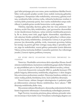 PILIETINĖS VISUOMENĖS INSTITUTAS

ypač šaliai prisijungus prie euro zonos, proto nutekėjimas faktiškai liovėsi.
Šalies verslo pasaulis pradėjo suvokti vietos mokslo institucijų galimybes
ir pajėgumus. Kompanijos ieško mokslininkų, orientuotų į galutinį rezul-
tatą, suvokiančių laiko terminų svarbą, siekiančių konkretaus rezultato ir
turinčių darbo pramonėje patirtį. Savo ruožtu mokslininkai tampa realis-
tiškesni ir pradeda geriau suvokti komercinius verslo pagrindus.
      Tikslinių stipendijų skyrimas galėtų būti dar viena priemonė, kuri
skatintų atvykti kitų šalių mokslininkus, ypač gyvenančius ekonomiškai
vis dar skurdersniuose kraštuose, tačiau turinčius intelektualinį potencia-
lą. Be to, derėtų remti (tiek, pagal išgales, ekonomiškai, stipendijomis,
tiek sukuriant kitokio pobūdžio lengvatų bei galimybių ir teikiant pripa-
žinimą) kitų kraštų mokslininkus, tyrinėjančius Lietuvą ir jos gyvenimo
procesus (jos ekonomiką, politiką, verslą, visuomenės gyvenimą, kultūrą
bei istoriją). Jų patirtis gali būti vertingas naujų idėjų ir sprendimų šalti-
nis, jeigu šie mokslininkai, neretai galintys pasinaudoti žymiai didesniais
Vakarų tyrimų institucijų ištekliais ir pasauline patirtimi, bus veiksmingai
įtraukti į Lietuvai rūpimų problemų svarstymą.

   K A I K U R I E P RO T Ų S U L A I K Y M O P O L I T I K O S P R I E M O N I Ų P A -
VYZDŽIAI
      VOKIETIJA. Humboldto universitetas skiria stipendijas (Kosmos Award)
užsienio mokslininkams, kuriantiems mokslininkų grupes darbui Vokietijo-
je, taip prisidėdami prie to, kad jauni mokslų daktarai nevyktų į užsienį.
      JUNGTINĖS KARALYSTĖS vyriausybė 2002 m. paskelbė ketinanti 25%
pakelti baigusių doktorantūrą mokslininkų atlyginimus ir skirti daugiau
lėšų universiteto profesoriams samdyti. Dėstytojus bandoma sulaikyti, nu-
rašant studijų paskolų išmokėjimą tiems, kurie įsidarbina dėstytojais.
      PRANCŪZIJOJE, siekiant išsaugoti talentingiausius ir paskatinti grįžti
po doktorantūros užsienyje likusius mokslininkus, buvo sukurta 7 000
dėstytojų-mokslininkų darbo vietų.
      MALAIZIJOJE siekiama liberalizuoti e-ekonomiką mokestinėmis bei kito-
kiomis lengvatomis informacijos ir komunikacijų technologijos pramonei.
      Pagal FILIPINŲ investicijų prioritetų planą siekiama pritraukti užsie-
nio investicijas ir kurti darbo vietas Virtualiame technologijų diegimo cen-

                                          28
 