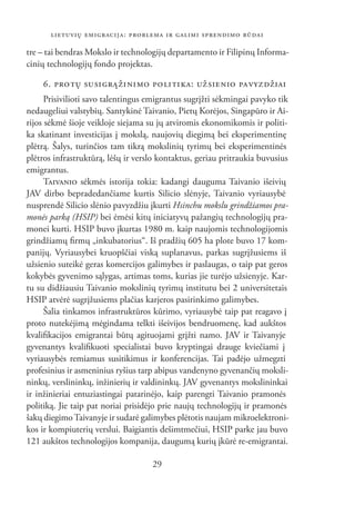 LIETUVIŲ EMIGRACIJA: PROBLEMA IR GALIMI SPRENDIMO BŪDAI

tre – tai bendras Mokslo ir technologijų departamento ir Filipinų Informa-
cinių technologijų fondo projektas.

    6. PROTŲ SUSIGRĄŽINIMO POLITIKA: UŽSIENIO PAVYZDŽIAI
      Prisivilioti savo talentingus emigrantus sugrįžti sėkmingai pavyko tik
nedaugeliui valstybių. Santykinė Taivanio, Pietų Korėjos, Singapūro ir Ai-
rijos sėkmė šioje veikloje siejama su jų atviromis ekonomikomis ir politi-
ka skatinant investicijas į mokslą, naujovių diegimą bei eksperimentinę
plėtrą. Šalys, turinčios tam tikrą mokslinių tyrimų bei eksperimentinės
plėtros infrastruktūrą, lėšų ir verslo kontaktus, geriau pritraukia buvusius
emigrantus.
      TAIVANIO sėkmės istorija tokia: kadangi dauguma Taivanio išeivių
JAV dirbo bepradedančiame kurtis Silicio slėnyje, Taivanio vyriausybė
nusprendė Silicio slėnio pavyzdžiu įkurti Hsinchu mokslu grindžiamos pra-
monės parką (HSIP) bei ėmėsi kitų iniciatyvų pažangių technologijų pra-
monei kurti. HSIP buvo įkurtas 1980 m. kaip naujomis technologijomis
grindžiamų ﬁrmų „inkubatorius“. Iš pradžių 605 ha plote buvo 17 kom-
panijų. Vyriausybei kruopščiai viską suplanavus, parkas sugrįžusiems iš
užsienio suteikė geras komercijos galimybes ir paslaugas, o taip pat geros
kokybės gyvenimo sąlygas, artimas toms, kurias jie turėjo užsienyje. Kar-
tu su didžiausiu Taivanio mokslinių tyrimų institutu bei 2 universitetais
HSIP atvėrė sugrįžusiems plačias karjeros pasirinkimo galimybes.
      Šalia tinkamos infrastruktūros kūrimo, vyriausybė taip pat reagavo į
proto nutekėjimą mėgindama telkti išeivijos bendruomenę, kad aukštos
kvaliﬁkacijos emigrantai būtų agituojami grįžti namo. JAV ir Taivanyje
gyvenantys kvaliﬁkuoti specialistai buvo kryptingai drauge kviečiami į
vyriausybės remiamus susitikimus ir konferencijas. Tai padėjo užmegzti
profesinius ir asmeninius ryšius tarp abipus vandenyno gyvenančių moksli-
ninkų, verslininkų, inžinierių ir valdininkų. JAV gyvenantys mokslininkai
ir inžinieriai entuziastingai patarinėjo, kaip parengti Taivanio pramonės
politiką. Jie taip pat noriai prisidėjo prie naujų technologijų ir pramonės
šakų diegimo Taivanyje ir sudarė galimybes plėtotis naujam mikroelektroni-
kos ir kompiuterių verslui. Baigiantis dešimtmečiui, HSIP parke jau buvo
121 aukštos technologijos kompanija, daugumą kurių įkūrė re-emigrantai.

                                    29
 