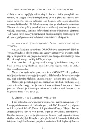 LIETUVIŲ EMIGRACIJA: PROBLEMA IR GALIMI SPRENDIMO BŪDAI

viešasis sektorius nepajėgia priimti visų šių žmonių. Išeitis galėtų būti rasta
tuomet, jei daugiau mokslininkų skatintų grįžti ir įdarbintų privatus sek-
torius. Antai JAV privatus sektorius pagal baigusių doktorantūrą įdarbintų
asmenų skaičiaus dalį (30 %) užima antrą vietą po akademinio sektoriaus.
Privatus sektorius galėtų suvaidinti svarbų vaidmenį bendrose įmonėse su
viešuoju sektoriumi, kuriantis išskirtiniams mokslo ir inžinerijos centrams.
Tad valdžia turėtų sudaryti galimybes ir paskatas žinių bei technologijų per-
davimui, ypač palankiam smulkiam ir vidutiniam verslui plėtoti.

    KAI KU RIE   „ PRO TŲ   SU SI GRĄ ŽI NI MO “ PO LI TI KOS PRIE MO NIŲ PA -
VYZ DŽIAI
      AIRIJOS kalėdinis verbavimas (Irish Christmas recruitment). 1999 m.
Verslo, prekybos ir plėtros ministerija verbavo airių išeivius grįžti ir prisidė-
ti prie programinės įrangos pramonės kūrimo; šios politikos taikinys buvo
išeiviai, atvykstantys į Airiją Kalėdų atostogų.
      KANADOJE kurį laiką galiojo tvarka, kai grįžę kvaliﬁkuoti emigrantai
buvo iki trejų metų atleidžiami nuo federalinio pajamų mokesčio (dabar
šios praktikos nebėra).
      MEKSIKOJE vyriausybės programa Becas CONACYT teikia paskolas
studijuojantiems užsienyje; jei jie sugrįžta, didelė skolos dalis yra dovanoja-
ma, o jei įsidarbina Meksikos universitetuose – dovanojama visa skola.
      Malaizijoje specialistų grįžimas skatinamas, suteikiant mokesčių leng-
vatas bei nuolatinio gyventojo statusą šeimos nariams. Internete specialus
puslapis informuoja išeivius apie vakuojančias aukštos kvaliﬁkacijos reika-
laujančias darbo vietas tėvynėje.

     7. „MOKS LI NĖS DIAS PO ROS“ VA RIAN TAS
     Kitas kelias, kaip protus eksportuojančioms šalims pasinaudoti išvy-
kusiųjų teikiama nauda ir žiniomis, yra „mokslinė diaspora“ ir „imigran-
tų iniciatyviniai tinklai“. Pavyzdžiui, pirmiausia Pietų Afrikoje ir Lotynų
Amerikoje buvo sukurti ryšių tinklai, siejantys išvykusius į užsienį moks-
lininkus tarpusavyje ir su jų gimtosiomis šalimis (ypač pagarsėjo Caldas
tinklas Kolumbijoje). Jie sudaro galimybę keistis informacija ir žiniomis,
inicijuoti ir vykdyti bendrus projektus nesiekiant, kad išvykusieji būtinai

                                      31
 