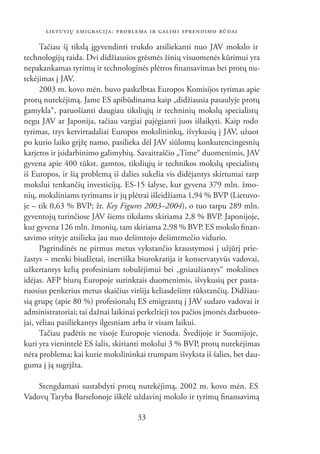 LIETUVIŲ EMIGRACIJA: PROBLEMA IR GALIMI SPRENDIMO BŪDAI

      Tačiau šį tikslą įgyvendinti trukdo atsiliekanti nuo JAV mokslo ir
technologijų raida. Dvi didžiausios grėsmės žinių visuomenės kūrimui yra
nepakankamas tyrimų ir technologinės plėtros ﬁnansavimas bei protų nu-
tekėjimas į JAV.
      2003 m. kovo mėn. buvo paskelbtas Europos Komisijos tyrimas apie
protų nutekėjimą. Jame ES apibūdinama kaip „didžiausia pasaulyje protų
gamykla“, paruošianti daugiau tiksliųjų ir techninių mokslų specialistų
negu JAV ar Japonija, tačiau vargiai pajėgianti juos išlaikyti. Kaip rodo
tyrimas, trys ketvirtadaliai Europos mokslininkų, išvykusių į JAV, užuot
po kurio laiko grįžę namo, pasilieka dėl JAV siūlomų konkurencingesnių
karjeros ir įsidarbinimo galimybių. Savaitraščio „Time“ duomenimis, JAV
gyvena apie 400 tūkst. gamtos, tiksliųjų ir technikos mokslų specialistų
iš Europos, ir šią problemą iš dalies sukelia vis didėjantys skirtumai tarp
mokslui tenkančių investicijų. ES-15 šalyse, kur gyvena 379 mln. žmo-
nių, moksliniams tyrimams ir jų plėtrai išleidžiama 1,94 % BVP (Lietuvo-
je – tik 0,63 % BVP; žr. Key Figures 2003–2004), o tuo tarpu 289 mln.
gyventojų turinčiose JAV šiems tikslams skiriama 2,8 % BVP. Japonijoje,
kur gyvena 126 mln. žmonių, tam skiriama 2,98 % BVP. ES mokslo ﬁnan-
savimo srityje atsilieka jau nuo dešimtojo dešimtmečio vidurio.
      Pagrindinės ne pirmus metus vykstančio kraustymosi į užjūrį prie-
žastys – menki biudžetai, inertiška biurokratija ir konservatyvūs vadovai,
užkertantys kelią profesiniam tobulėjimui bei „gniaužiantys“ mokslines
idėjas. AFP biurų Europoje surinktais duomenimis, išvykusių per pasta-
ruosius penkerius metus skaičius viršija keliasdešimt tūkstančių. Didžiau-
sią grupę (apie 80 %) profesionalų ES emigrantų į JAV sudaro vadovai ir
administratoriai; tai dažnai laikinai perkeltieji tos pačios įmonės darbuoto-
jai, vėliau pasiliekantys ilgesniam arba ir visam laikui.
      Tačiau padėtis ne visoje Europoje vienoda. Švedijoje ir Suomijoje,
kuri yra vienintelė ES šalis, skirianti mokslui 3 % BVP, protų nutekėjimas
nėra problema; kai kurie mokslininkai trumpam išvyksta iš šalies, bet dau-
guma į ją sugrįžta.

    Stengdamasi sustabdyti protų nutekėjimą, 2002 m. kovo mėn. ES
Vadovų Taryba Barselonoje iškėlė uždavinį mokslo ir tyrimų ﬁnansavimą

                                     33
 
