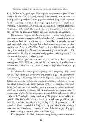 LIETUVIŲ EMIGRACIJA: PROBLEMA IR GALIMI SPRENDIMO BŪDAI

8,86 JAV bei 9,72 Japonijoje). Norint padidinti investicijas į mokslinius
tyrimus iki 3 % BVP ES papildomai reikia dar 700 000 mokslininkų. To-
kiam poreikiui patenkinti būtina pagerinti mokslininkų įvaizdį visuome-
nėje bei skatinti jų mobilumą Europoje, taip pat bandyti susigrąžinti jau
išvykusius mokslininkus. Pabrėžta, jog išlieka daug neišspręstų problemų,
susijusių su sunkumais keičiant darbo sektorių (pavyzdžiui, iš universiteti-
nio į privatų) bei pradedant karjerą užsienyje esančiame universitete.
     Reaguodama į tyrimo rezultatus, Europos Komisija nutarė imtis šių
priemonių: priimti „Europos mokslininko chartiją“ – mokslininkų verba-
vimo elgesio kodeksą, turintį palengvinti žmogiškųjų resursų bei karjerų
valdymą mokslo srityje. Taip pat bus tobulinamas mokslininkų mobilu-
mo portalas (Researchers’ Mobility Portal), siejantis 3000 Europos moksli-
nių tyrimų institucijų ir Europos mobilumo centrų tinklas, jungiantis 200
mokslo centrų 33 šalyse (ši priemonė turi pagerinti praktinę paramą Euro-
pos mokslininkams ir jų informavimą).
     Pagal FP6 žmogiškiesiems resursams, t.y., visų pirma kovai su protų
nutekėjimu, 2002–2006 m. skiriama 1,58 mlrd. eurų. Ypač svarbi priemo-
nė – teisinių ir administracinių kliūčių mokslininkų mobilumui Europoje
šalinimas.
     Mobilumas skatinamas panaudojant specialią programą Marie Curie
Actions. Pagrindinės jos kryptys yra dvi. Pirmoji iš jų – tai mokslininkų
tobulinimasis pradiniame jų karjeros etape. Paprastai tobulinimuisi panau-
dojami tarptautiniai moksliniai projektai arba labiau struktūruotas moky-
mas akademiškesnėje aplinkoje. Antroji kryptis – rūpinamasi individua-
liomis stipendijomis, skirtomis darbo patirtį turinčių mokslininkų tobulini-
muisi, kai keičiamasi personalu, kad būtų užmezgami partnerystės ryšiai ir
perduodamos žinios. Programa yra atvira visų mokslo ir technologijų sričių
tyrėjams iš ES valstybių narių, asocijuotų FP6 programos valstybių, bei
trečiųjų šalių. Galimybė dalyvauti įvairiuose projektuose grindžiama pir-
miausia moksliniais kriterijais, joje gali dalyvauti tiek pradedantys, tiek
pasaulinės klasės mokslininkai. Programa taip pat atvira verslo įmonėms,
universitetams ir institutams, vykdantiems mokslo tiriamąją veiklą; ypač
palaikomas mažų ir vidutinių įmonių dalyvavimas.
     Kita programa – EURYI (European Young Investigators Award) siekia

                                    35
 