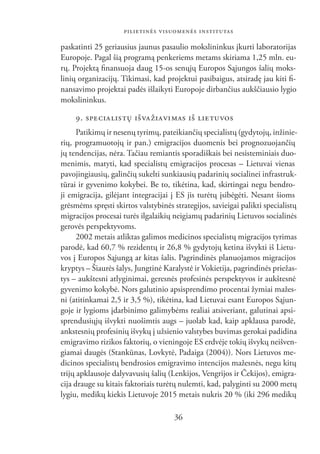 PILIETINĖS VISUOMENĖS INSTITUTAS

paskatinti 25 geriausius jaunus pasaulio mokslininkus įkurti laboratorijas
Europoje. Pagal šią programą penkeriems metams skiriama 1,25 mln. eu-
rų. Projektą ﬁnansuoja daug 15-os senųjų Europos Sąjungos šalių moks-
linių organizacijų. Tikimasi, kad projektui pasibaigus, atsiradę jau kiti ﬁ-
nansavimo projektai padės išlaikyti Europoje dirbančius aukščiausio lygio
mokslininkus.

     9. SPE CIA LIS TŲ IŠ VA ŽIA VI MAS IŠ LIETUVOS
      Patikimų ir nesenų tyrimų, pateikiančių specialistų (gydytojų, inžinie-
rių, programuotojų ir pan.) emigracijos duomenis bei prognozuojančių
jų tendencijas, nėra. Tačiau remiantis sporadiškais bei nesisteminiais duo-
menimis, matyti, kad specialistų emigracijos procesas – Lietuvai vienas
pavojingiausių, galinčių sukelti sunkiausių padarinių socialinei infrastruk-
tūrai ir gyvenimo kokybei. Be to, tikėtina, kad, skirtingai negu bendro-
ji emigracija, gilėjant integracijai į ES jis turėtų įsibėgėti. Nesant šioms
grėsmėms spręsti skirtos valstybinės strategijos, savieigai palikti specialistų
migracijos procesai turės ilgalaikių neigiamų padarinių Lietuvos socialinės
gerovės perspektyvoms.
      2002 metais atliktas galimos medicinos specialistų migracijos tyrimas
parodė, kad 60,7 % rezidentų ir 26,8 % gydytojų ketina išvykti iš Lietu-
vos į Europos Sąjungą ar kitas šalis. Pagrindinės planuojamos migracijos
kryptys – Šiaurės šalys, Jungtinė Karalystė ir Vokietija, pagrindinės priežas-
tys – aukštesni atlyginimai, geresnės profesinės perspektyvos ir aukštesnė
gyvenimo kokybė. Nors galutinio apsisprendimo procentai žymiai mažes-
ni (atitinkamai 2,5 ir 3,5 %), tikėtina, kad Lietuvai esant Europos Sąjun-
goje ir lygioms įdarbinimo galimybėms realiai atsiveriant, galutinai apsi-
sprendusiųjų išvykti nuošimtis augs – juolab kad, kaip apklausa parodė,
ankstesnių profesinių išvykų į užsienio valstybes buvimas gerokai padidina
emigravimo rizikos faktorių, o vieningoje ES erdvėje tokių išvykų neišven-
giamai daugės (Stankūnas, Lovkytė, Padaiga (2004)). Nors Lietuvos me-
dicinos specialistų bendrosios emigravimo intencijos mažesnės, negu kitų
trijų apklausoje dalyvavusių šalių (Lenkijos, Vengrijos ir Čekijos), emigra-
cija drauge su kitais faktoriais turėtų nulemti, kad, palyginti su 2000 metų
lygiu, medikų kiekis Lietuvoje 2015 metais nukris 20 % (iki 296 medikų

                                     36
 
