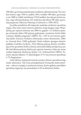 LIETUVIŲ EMIGRACIJA: PROBLEMA IR GALIMI SPRENDIMO BŪDAI

100 tūkst. gyventojų neskaičiuojant medicinos administratorių). Tai smar-
kiai mažiau, negu 1990 m. padėtis (401,3 mediko 100 tūkst. gyventojų)
ar net 2000 m. būklė (atitinkamai 379,8 mediko), bet taip pat žymiai ma-
žiau, negu rekomenduojama 335 medicinos specialistų 100 tūkst. gyven-
tojų proporcija (Physician Planning in Lithuania in 1990–2015).
     Jau dabar pastebimas dėl migracijos paaštrėjęs medicinos specialistų
stygius. Šiuo metu visose Lietuvos apskrityse stinga daugiau negu 250 gy-
dytojų; per septynis mėnesius nuo 2004 m. gegužės 1 d. Sveikatos apsau-
gos ministerija išdavė 390 pažymų gydytojams, norintiems išvykti dirbti
į užsienį („Medikų emigracija“ (2005)). Tai – 2,85 % viso Lietuvos gydy-
tojų kiekio (Lietuvos Sveikatos informacijos centro duomenimis, 2003
m. Lietuvoje buvo 13682 gydytojai). Pasak sveikatos apsaugos ministro
padėjėjos Liudvikos Lovkytės, „Nors išduotų pažymų skaičius nereiškia,
jog visi šie specialistai išvyko į užsienį, tačiau kelia didelį susirūpinimą, juo-
lab, kad išduotų pažymų skaičius per septynis mėnesius viršijo per metus
studijas baigiančių absolventų skaičių“ (cit. Svirbutavičiūtė (2005)). Pa-
žymos taip pat išduotos 73 odontologams (3 % visų Lietuvos specialistų)
ir 79 slaugytojoms.
     Labai tikėtina, kad panaši situacija vyrauja ir kituose specialistų emig-
racijos sektoriuose. Tad vienas primygtiniausių Vyriausybės darbo priori-
tetų – sukurti strategiją ir priemonių sistemą, kurios įgalintų pristabdyti
specialistų migraciją, tam panaudojant ir ES struktūrinius fondus.




                                       37
 