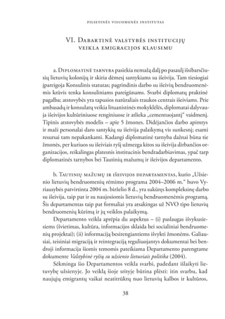 PILIETINĖS VISUOMENĖS INSTITUTAS


          VI. DA BAR TI NĖ VALS TY BĖS INS TI TU CI JŲ
              VEIK LA EMIG RA CI JOS KLAU SI MU


      a. DIPLOMATINĖ TARNYBA pasiekia nemažą dalį po pasaulį išsibarsčiu-
sių lietuvių kolonijų ir skiria dėmesį santykiams su išeivija. Tam tiesiogiai
įpareigoja Konsulinis statutas; pagrindinis darbo su išeivių bendruomenė-
mis krūvis tenka konsuliniams pareigūnams. Svarbi diplomatų praktinė
pagalba; atstovybės yra tapusios natūraliais traukos centrais išeiviams. Prie
ambasadų ir konsulatų veikia lituanistinės mokyklėlės, diplomatai dalyvau-
ja išeivijos kultūriniuose renginiuose ir atlieka „cementuojantį“ vaidmenį.
Tipinis atstovybės modelis – apie 5 žmones. Didėjančios darbo apimtys
ir maži personalai daro santykių su išeivija palaikymą vis sunkesnį; esami
resursai tam nepakankami. Kadangi diplomatinė tarnyba dažnai būna tie
žmonės, per kuriuos su išeiviais ryšį užmezga kitos su išeivija dirbančios or-
ganizacijos, reikalingas platesnis institucinis bendradarbiavimas, ypač tarp
diplomatinės tarnybos bei Tautinių mažumų ir išeivijos departamento.

      b. TAUTINIŲ MAŽUMŲ IR IŠEIVIJOS DEPARTAMENTAS, kurio „Užsie-
nio lietuvių bendruomenių rėmimo programa 2004–2006 m.“ buvo Vy-
riausybės patvirtinta 2004 m. birželio 8 d., yra sukūręs kompleksinę darbo
su išeivija, taip pat ir su naujosiomis lietuvių bendruomenėmis programą.
Šis departamentas taip pat formaliai yra atsakingas už NVO tipo lietuvių
bendruomenių kūrimą ir jų veiklos palaikymą.
      Departamento veikla aprėpia du aspektus – (i) paslaugas išvykusie-
siems (švietimas, kultūra, informacijos sklaida bei socialiniai bendruome-
nių projektai); (ii) informaciją besirengiantiems išvykti žmonėms. Galiau-
siai, teisiniai migraciją ir reintegraciją reguliuojantys dokumentai bei ben-
droji informacija šiomis temomis pateikiama Departamento parengtame
dokumente Valstybinė ryšių su užsienio lietuviais politika (2004).
      Sėkminga šio Departamentos veikla svarbi, padedant išlaikyti lie-
tuvybę užsienyje. Jo veiklą šioje srityje būtina plėsti: itin svarbu, kad
naujųjų emigrantų vaikai neatitrūktų nuo lietuvių kalbos ir kultūros,

                                     38
 
