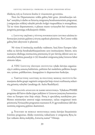LIETUVIŲ EMIGRACIJA: PROBLEMA IR GALIMI SPRENDIMO BŪDAI

išlaikytų ryšį su Lietuvos kraštu ir visuomenės gyvenimu.
     Nors šio Departamento veikla galėtų būti geras „kristalizacijos taš-
kas“ santykių ir darbo su lietuvių emigrantų bendruomenėmis programai,
į emigracijos reiškinį valstybė privalo žvelgti visapusiškiau ir strategiškiau.
Tai ne vieno departamento, o plataus masto vyriausybės bei visuomenės
jungtinių pastangų reikalaujantis iššūkis.

     c. LIETUVIŲ GRĮŽIMO Į TĖVYNĘ INFORMACIJOS CENTRAS užsiima in-
formacijos įvairiais grįžimo į tėvynę aspektais platinimu. Šio Centro veikla
galėtų būti aktyvesnė ir platesnė.

     Nė viena iš institucijų neatlieka vaidmens, kurį kitos Europos šalys
teikia su išeivija bendradarbiaujančioms savo institucijoms: būtent, nėra
numatyta tikslingų institucinių priemonių (i) per išeiviją skleisti savo na-
cionalinę kultūrą pasaulyje ir (ii) išnaudoti emigrantų įtaką Lietuvos labui
užsienio šalyse.

      d. VDU LIETUVIŲ IŠEIVIJOS INSTITUTAS vykdo išeivijos organiza-
cijų ir atskirų asmenų kultūrinio, politinio bei mokslinio palikimo kaupi-
mo, tyrimo, publikavimo, išsaugojimo ir eksponavimo funkcijas.

     e. TARPTAUTINIŲ SANTYKIŲ IR POLITINIŲ MOKSLŲ INSTITUTE for-
muojama darbo grupė nagrinėti emigracijai kaip vienai svarbiausių nekari-
nių grėsmių valstybei (atsakinga dr. Aušra Rauličkytė).

    f. SOCIALINĖS APSAUGOS IR DARBO MINISTERIJA. Vykdoma PHARE
programa dėl laisvo darbo jėgos judėjimo ir Lietuvos įstatymų harmoniza-
vimo su Europos teise šioje srityje. Protų ir specialistų nutekėjimo pro-
blemos ministerijos atstovai teigia nematantys, tačiau rengiamasi imtis
priemonių Vyriausybės programos nuostatos 8.31 įgyvendinimui (dėl eko-
nominių migrantų grįžimo skatinimo).

     g. ŠVIETIMO IR MOKSLO MINISTERIJA remia išeivijos lituanistinio
švietimo programas, išlaiko tremtinių vaikaičiams ir emigrantų Rytų ša-
lyse vaikams skirtą mokyklą „Lietuvių namai“ Vilniuje.

                                      39
 