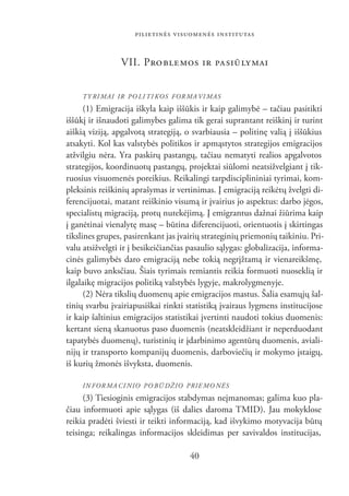 PILIETINĖS VISUOMENĖS INSTITUTAS


                VII. PRO BLE MOS IR PA SIŪ LY MAI


     TY RI MAI IR PO LI TI KOS FOR MA VI MAS
      (1) Emigracija iškyla kaip iššūkis ir kaip galimybė – tačiau pasitikti
iššūkį ir išnaudoti galimybes galima tik gerai suprantant reiškinį ir turint
aiškią viziją, apgalvotą strategiją, o svarbiausia – politinę valią į iššūkius
atsakyti. Kol kas valstybės politikos ir apmąstytos strategijos emigracijos
atžvilgiu nėra. Yra paskirų pastangų, tačiau nematyti realios apgalvotos
strategijos, koordinuotų pastangų, projektai siūlomi neatsižvelgiant į tik-
ruosius visuomenės poreikius. Reikalingi tarpdisciplininiai tyrimai, kom-
pleksinis reiškinių aprašymas ir vertinimas. Į emigraciją reikėtų žvelgti di-
ferencijuotai, matant reiškinio visumą ir įvairius jo aspektus: darbo jėgos,
specialistų migraciją, protų nutekėjimą. Į emigrantus dažnai žiūrima kaip
į ganėtinai vienalytę masę – būtina diferencijuoti, orientuotis į skirtingas
tikslines grupes, pasirenkant jas įvairių strateginių priemonių taikiniu. Pri-
valu atsižvelgti ir į besikeičiančias pasaulio sąlygas: globalizacija, informa-
cinės galimybės daro emigraciją nebe tokią negrįžtamą ir vienareikšmę,
kaip buvo anksčiau. Šiais tyrimais remiantis reikia formuoti nuoseklią ir
ilgalaikę migracijos politiką valstybės lygyje, makrolygmenyje.
      (2) Nėra tikslių duomenų apie emigracijos mastus. Šalia esamųjų šal-
tinių svarbu įvairiapusiškai rinkti statistiką įvairaus lygmens institucijose
ir kaip šaltinius emigracijos statistikai įvertinti naudoti tokius duomenis:
kertant sieną skanuotus paso duomenis (neatskleidžiant ir neperduodant
tapatybės duomenų), turistinių ir įdarbinimo agentūrų duomenis, aviali-
nijų ir transporto kompanijų duomenis, darboviečių ir mokymo įstaigų,
iš kurių žmonės išvyksta, duomenis.

     IN FOR MA CI NIO PO BŪ DŽIO PRIE MO NĖS
      (3) Tiesioginis emigracijos stabdymas neįmanomas; galima kuo pla-
čiau informuoti apie sąlygas (iš dalies daroma TMID). Jau mokyklose
reikia pradėti šviesti ir teikti informaciją, kad išvykimo motyvacija būtų
teisinga; reikalingas informacijos skleidimas per savivaldos institucijas,

                                     40
 