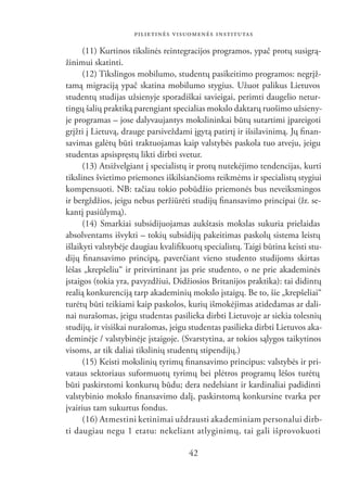 PILIETINĖS VISUOMENĖS INSTITUTAS

      (11) Kurtinos tikslinės reintegracijos programos, ypač protų susigrą-
žinimui skatinti.
      (12) Tikslingos mobilumo, studentų pasikeitimo programos: negrįž-
tamą migraciją ypač skatina mobilumo stygius. Užuot palikus Lietuvos
studentų studijas užsienyje sporadiškai savieigai, perimti daugelio netur-
tingų šalių praktiką parengiant specialias mokslo daktarų ruošimo užsieny-
je programas – jose dalyvaujantys mokslininkai būtų sutartimi įpareigoti
grįžti į Lietuvą, drauge parsiveždami įgytą patirtį ir išsilavinimą. Jų ﬁnan-
savimas galėtų būti traktuojamas kaip valstybės paskola tuo atveju, jeigu
studentas apsispręstų likti dirbti svetur.
      (13) Atsižvelgiant į specialistų ir protų nutekėjimo tendencijas, kurti
tikslines švietimo priemones iškilsiančioms reikmėms ir specialistų stygiui
kompensuoti. NB: tačiau tokio pobūdžio priemonės bus neveiksmingos
ir bergždžios, jeigu nebus peržiūrėti studijų ﬁnansavimo principai (žr. se-
kantį pasiūlymą).
      (14) Smarkiai subsidijuojamas aukštasis mokslas sukuria prielaidas
absolventams išvykti – tokių subsidijų pakeitimas paskolų sistema leistų
išlaikyti valstybėje daugiau kvaliﬁkuotų specialistų. Taigi būtina keisti stu-
dijų ﬁnansavimo principą, paverčiant vieno studento studijoms skirtas
lėšas „krepšeliu“ ir pritvirtinant jas prie studento, o ne prie akademinės
įstaigos (tokia yra, pavyzdžiui, Didžiosios Britanijos praktika): tai didintų
realią konkurenciją tarp akademinių mokslo įstaigų. Be to, šie „krepšeliai“
turėtų būti teikiami kaip paskolos, kurių išmokėjimas atidedamas ar dali-
nai nurašomas, jeigu studentas pasilieka dirbti Lietuvoje ar siekia tolesnių
studijų, ir visiškai nurašomas, jeigu studentas pasilieka dirbti Lietuvos aka-
deminėje / valstybinėje įstaigoje. (Svarstytina, ar tokios sąlygos taikytinos
visoms, ar tik daliai tikslinių studentų stipendijų.)
      (15) Keisti mokslinių tyrimų ﬁnansavimo principus: valstybės ir pri-
vataus sektoriaus suformuotų tyrimų bei plėtros programų lėšos turėtų
būti paskirstomi konkursų būdu; dera nedelsiant ir kardinaliai padidinti
valstybinio mokslo ﬁnansavimo dalį, paskirstomą konkursine tvarka per
įvairius tam sukurtus fondus.
      (16) Atmestini ketinimai uždrausti akademiniam personalui dirb-
ti daugiau negu 1 etatu: nekeliant atlyginimų, tai gali išprovokuoti

                                     42
 
