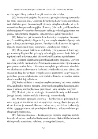 LIETUVIŲ EMIGRACIJA: PROBLEMA IR GALIMI SPRENDIMO BŪDAI

masinį specialistų pasitraukimą iš akademinės veiklos.
      (17) Konkursinis projektų ﬁnansavimas galėtų būti tiesiogiai panaudo-
tas protų susigrąžinimui. Užsienyje dirbantiems Lietuvos mokslininkams
turi būti leista gauti ﬁnansavimą iš Lietuvos valstybinių fondų, jei tas ﬁ-
nansavimas bus panaudotas grįžus į Lietuvą. (Nors toks pasiūlymas buvo
diskutuojamas Vyriausybėje formuojant aukštųjų technologijų plėtros pro-
gramą, patvirtintame programos variante tokios galimybės neliko.)
      (18) Teisinėmis priemonėmis dera skatinti privatų tyrimų ﬁnansavi-
mą. Perimti išsivysčiusių šalių praktiką, kur valstybė aktyviai dalyvauja stei-
giant aukštųjų technologijų įmones. Panaši praktika Lietuvoje būtų puiki
ilgalaikė investicija ir būdas susigrąžinti „nutekėjusius protus“.
      (19) Dera plėtoti išskirtinius mokslinių tyrimų centrus ir kurti sąly-
gas naujovių diegimui bei pažangių technologijų verslui: šitaip šalis gali
tapti patraukli tiek vietos, tiek užsienio kvaliﬁkuotiems specialistams.
      (20) Užtikrinti skaidrią mokslininkų įdarbinimo programą. Universi-
tetų, kitų mokslo institucijų bei Švietimo ir mokslo ministerijos interneto
puslapiuose nuolat, laiku ir iš anksto turėtų būti paviešinamos visos lais-
vos akademinės darbo vietos ir skelbiami atviri konkursai joms užimti. At-
sisakytina daug kur de facto tebegaliojančios įdarbinimo iki gyvos galvos
praktikos; įprastu dalyku turėtų tapti realiai veikiančios atestacijos, skatin-
tinas kontraktinis įdarbinimas.
      (21) Svarbu užtikrinti ir valstybės tarnybos atvirumą, kad svetur mokslus
išėję, įgūdžių bei patirties pasisėmę Lietuvos piliečiai galėtų skaidriuose, atvi-
ruose ir sąžininguose konkursuose pretenduoti į vietą valstybės tarnyboje.
      (22) Skatinti ryšius su užsienyje dirbančiais lietuvių mokslininkais.
Įsteigti lietuvių išeivijos mokslo ir inovacijų rėmimo fondą.
      (23) Sveikatos apsaugos sektoriuje – konkurencijos principų diegi-
mas: sąlygų vienodinimas tarp viešųjų bei privačių gydymo įstaigų, di-
desnis institucijų savarankiškumas valdant turtą, medicinos darbuotojų
darbo sąlygų gerinimas bei apmokėjimo didinimas, aiškus medicinos pa-
slaugų apmokestinimas.
      (24) Švietimo sistemoje – konkurencijos principų diegimas, mokslo
ir verslo sektoriaus bendradarbiaviamas siekiant užtikrinti išsilavinimo ati-
tikimą verslo poreikiams, vykdomų tyrimų pritaikomumą.

                                       43
 