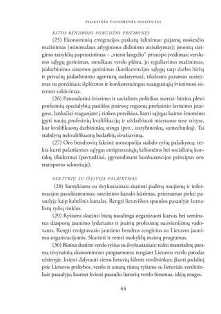 PILIETINĖS VISUOMENĖS INSTITUTAS

     KI TOS BEN DRO JO PO BŪ DŽIO PRIE MO NĖS
     (25) Ekonominių emigracijos paskatų šalinimas: pajamų mokesčio
mažinimas (minimalaus atlyginimo didinimo atsisakymas); įmonių stei-
gimo taisyklių paprastinimas – „vieno langelio“ principo įvedimas; verslu-
mo sąlygų gerinimas, smulkaus verslo plėtra, jo reguliavimo mažinimas,
įsidarbinimo sistemos gerinimas (konkurencijos sąlygų tarp darbo biržų
ir privačių įsidarbinimo agentūrų sudarymas), tikslesnis paramos susieji-
mas su poreikiais; išplėtotos ir konkurencingos suaugusiųjų švietimosi sis-
temos sukūrimas.
     (26) Panaudotini švietimo ir socialinės politikos svertai: būtina plėsti
profesinių specialybių pasiūlos įvairovę regionų profesinio lavinimo įstai-
gose, lanksčiai reaguojant į rinkos poreikius, kurti sąlygas kaimo žmonėms
įgyti naujų profesinių kvaliﬁkacijų ir uždarbiauti miestuose tose srityse,
kur kvaliﬁkuotų darbininkų stinga (pvz., statybininkų, santechnikų). Tai
stabdytų nekvaliﬁkuotų bedarbių išvažiavimą.
     (27) Oro bendrovių faktinė monopolija stabdo ryšių palaikymą; rei-
kia kurti palankesnes sąlygas emigravusiųjų kelionėms bei socialinių kon-
takų išlaikymui (pavyzdžiui, įgyvendinant konkurencijos principus oro
transporto sektoriuje).

     SAN TY KIŲ SU IŠ EI VI JA PA LAI KY MAS
       (28) Santykiams su išvykusiaisiais skatinti padėtų naujienų ir infor-
macijos pasiekiamumas; satelitinio kanalo kūrimas, prieinamas pirkti pa-
saulyje kaip kabelinis kanalas. Rengti lietuviškos spaudos pasaulyje žurna-
listų ryšių tinklus.
      (29) Ryšiams skatinti būtų naudinga organizuoti kursus bei semina-
rus diasporų jaunimo lyderiams ir įvairių profesinių susivienijimų vado-
vams. Rengti emigravusio jaunimo bendrus renginius su Lietuvos jauni-
mo organizacijomis. Skatinti ir remti mokyklų mainų programas.
      (30) Būtina skatinti verslo ryšius su išvykusiaisiais: teikti materialinę para-
mą tėvynainių ekonominėms programoms; rengiant Lietuvos verslo parodas
užsienyje, kviesti dalyvauti vietos lietuvių kilmės verslininkus; įkurti padalinį
prie Lietuvos prekybos, verslo ir amatų rūmų ryšiams su lietuviais verslinin-
kais pasaulyje; kasmet kviesti pasaulio lietuvių verslo forumus, idėjų muges.

                                        44
 