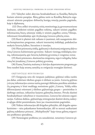 LIETUVIŲ EMIGRACIJA: PROBLEMA IR GALIMI SPRENDIMO BŪDAI

     (31) Valstybei siekti aktyviau bendradarbiauti su Katalikų Bažnyčia
kuriant užsienio parapijas. Būtų galima tartis su Katalikų Bažnyčia orga-
nizuoti užsienio parapijose dirbančių kunigų rotaciją panašiu pagrindu,
kaip ir diplomatų.
      (32) Dera atlikti tėvynainių teisių monitoringą jų gyvenamuosiuose
kraštuose, užtikrinti teisinės pagalbos teikimą, sukurti teisinės pagalbos
informacinių biurų užsienyje tinklą ir teisinės pagalbos centrą Vilniuje,
informuoti žiniasklaidoje apie išvykusiųjų Lietuvos piliečių teises.
     (33) Kurti ir platinti tiek vaikams ir jaunimui, tiek suaugusiems skir-
tas kompiuterines programas, sukurti internetinį tinklalapį, padedančius
mokytis lietuvių kalbos, literatūros ir istorijos.
     (34) Plėsti priemonių tinklą, įgalinantį ir skatinantį emigrantų dalyva-
vimą Lietuvos kultūriniame gyvenime. Sukurti vieningą tinklalapių siste-
mą, informuojančią apie lietuvių kultūrinį gyvenimą ir renginius svetur.
     (35) Kurti priemones, skatinančias emigrantų, tegu ir nelegalių, balsa-
vimą bei įtraukimą į Lietuvos politinį gyvenimą.
     (36) Esamą Tautinių mažumų ir išeivijos departamento programą ga-
lima naudoti kaip atramą santykių su emigracija strategijos kūrimui.

    GRĮŽ TAN ČIŲ JŲ REIN TEG RA CI JA
      (37) Emigracija nėra tik vienpusis judėjimas; grįžimui reikia ruoštis
jau dabar, atskiriant tikslines grupes ir dirbant su jomis. Lietuvių grįžimo
į tėvynę informacijos centras turėtų parengti iškilusius poreikius atitinkan-
čią programą ir leisti medžiagą norintiems grįžti į Lietuvą. Veiklą reikia
diferencijuotai orientuoti į tikslines grįžtančiųjų grupes – pensininkus ir
darbingo amžiaus, ieškančius karjeros galimybių žmones. Privalu skatinti
bendradarbiauti valstybines ir visuomenines, Lietuvos bei užsienio organi-
zacijas. Galimas daiktas, grįžtančiųjų reintegracijai skatinti derėtų sudary-
ti sąlygas dirbti pensininkams, bent jau visuomeniniais pagrindais.
      (38) Trūksta informacijos dėl dvigubos pilietybės, dėl dvigubo apmo-
kestinimo – nėra pakankamos komunikacijos, dėl to neretai susikuriami
grįžimą stabdantys prietarai. „Multipilietybė“ kaip vienas galimų migravi-
mo problemos sprendimų.
      (39) Netiesioginė problema yra sutuoktiniai, neturintys Lietuvos pi-

                                     45
 