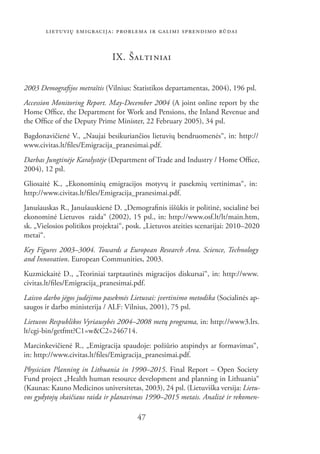 LIETUVIŲ EMIGRACIJA: PROBLEMA IR GALIMI SPRENDIMO BŪDAI


                               IX. ŠAL TI NIAI


2003 Demograﬁjos metraštis (Vilnius: Statistikos departamentas, 2004), 196 psl.
Accession Monitoring Report. May-December 2004 (A joint online report by the
Home Ofﬁce, the Department for Work and Pensions, the Inland Revenue and
the Ofﬁce of the Deputy Prime Minister, 22 February 2005), 34 psl.
Bagdonavičienė V., „Naujai besikuriančios lietuvių bendruomenės“, in: http://
www.civitas.lt/ﬁles/Emigracija_pranesimai.pdf.
Darbas Jungtinėje Karalystėje (Department of Trade and Industry / Home Ofﬁce,
2004), 12 psl.
Gliosaitė K., „Ekonominių emigracijos motyvų ir pasekmių vertinimas“, in:
http://www.civitas.lt/ﬁles/Emigracija_pranesimai.pdf.
Janušauskas R., Janušauskienė D. „Demograﬁnis iššūkis ir politinė, socialinė bei
ekonominė Lietuvos .raida“ (2002), 15 psl., in: http://www.osf.lt/lt/main.htm,
sk. „Viešosios politikos projektai“, posk. „Lietuvos ateities scenarijai: 2010–2020
metai“.
Key Figures 2003–3004. Towards a European Research Area. Science, Technology
and Innovation. European Communities, 2003.
Kuzmickaitė D., „Teoriniai tarptautinės migracijos diskursai“, in: http://www.
civitas.lt/ﬁles/Emigracija_pranesimai.pdf.
Laisvo darbo jėgos judėjimo pasekmės Lietuvai: įvertinimo metodika (Socialinės ap-
saugos ir darbo ministerija / ALF: Vilnius, 2001), 75 psl.
Lietuvos Respublikos Vyriausybės 2004–2008 metų programa, in: http://www3.lrs.
lt/cgi-bin/getfmt?C1=w&C2=246714.
Marcinkevičienė R., „Emigracija spaudoje: požiūrio atspindys ar formavimas“,
in: http://www.civitas.lt/ﬁles/Emigracija_pranesimai.pdf.
Physician Planning in Lithuania in 1990–2015. Final Report – Open Society
Fund project „Health human resource development and planning in Lithuania“
(Kaunas: Kauno Medicinos universitetas, 2003), 24 psl. (Lietuviška versija: Lietu-
vos gydytojų skaičiaus raida ir planavimas 1990–2015 metais. Analizė ir rekomen-

                                        47
 