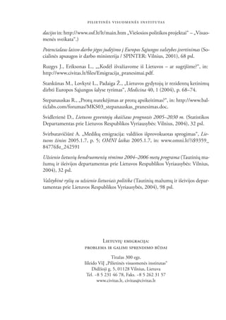 PILIETINĖS VISUOMENĖS INSTITUTAS

dacijos in: http://www.osf.lt/lt/main.htm „Viešosios politikos projektai“ – „Visuo-
menės sveikata“.)
Potencialaus laisvo darbo jėgos judėjimo į Europos Sąjungos valstybes įvertinimas (So-
cialinės apsaugos ir darbo ministerija / SPINTER: Vilnius, 2001), 68 psl.
Ruzgys J., Eriksonas L., „„Kodėl išvažiavome iš Lietuvos – ar sugrįšime?“, in:
http://www.civitas.lt/ﬁles/Emigracija_pranesimai.pdf.
Stankūnas M., Lovkytė L., Padaiga Ž., „Lietuvos gydytojų ir rezidentų ketinimų
dirbti Europos Sąjungos šalyse tyrimas“, Medicina 40, 1 (2004), p. 68–74.
Stepanauskas R., „Protų nutekėjimas ar protų apsikeitimas?“, in: http://www.bal-
ticlabs.com/forumas/MKS03_stepanauskas_pranesimas.doc.
Svidlerienė D., Lietuvos gyventojų skaičiaus prognozės 2005–2030 m. (Statistikos
Departamentas prie Lietuvos Respublikos Vyriausybės: Vilnius, 2004), 32 psl.
Svirbutavičiūtė A. „Medikų emigracija: valdžios išprovokuotas sprogimas“, Lie-
tuvos žinios 2005.1.7, p. 5; OMNI laikas 2005.1.7, in: www.omni.lt/?i$9359_
84776$z_242591
Užsienio lietuvių bendruomenių rėmimo 2004–2006 metų programa (Tautinių ma-
žumų ir išeivijos departamentas prie Lietuvos Respublikos Vyriausybės: Vilnius,
2004), 32 psl.
Valstybinė ryšių su užsienio lietuviais politika (Tautinių mažumų ir išeivijos depar-
tamentas prie Lietuvos Respublikos Vyriausybės, 2004), 98 psl.




                            LIETUVIŲ EMIGRACIJA:
                     PROBLEMA IR GALIMI SPRENDIMO BŪDAI
                                     Tiražas 300 egz.
                     Išleido VšĮ „Pilietinės visuomenės institutas“
                          Didžioji g. 5, 01128 Vilnius, Lietuva
                      Tel. ~8 5 231 46 78, Faks. ~8 5 262 31 57
                            www.civitas.lt, civitas@civitas.lt

                                          48
 