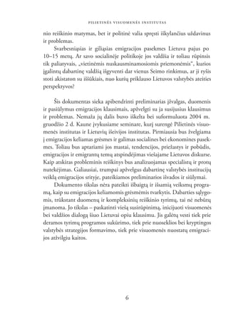 PILIETINĖS VISUOMENĖS INSTITUTAS

nio reiškinio matymas, bet ir politinė valia spręsti iškylančius uždavinus
ir problemas.
     Svarbesniąsias ir giliąsias emigracijos pasekmes Lietuva pajus po
10–15 metų. Ar savo socialinėje politikoje jos valdžia ir toliau rūpinsis
tik paliatyvais, „vietinėmis nuskausminamosiomis priemonėmis“, kurios
įgalintų dabartinę valdžią išgyventi dar vienus Seimo rinkimus, ar ji ryšis
stoti akistaton su iššūkiais, nuo kurių priklauso Lietuvos valstybės ateities
perspektyvos?

     Šis dokumentas sieka apibendrinti preliminarias įžvalgas, duomenis
ir pasiūlymus emigracijos klausimais, apžvelgti su ja susijusius klausimus
ir problemas. Nemaža jų dalis buvo iškelta bei suformuluota 2004 m.
gruodžio 2 d. Kaune įvykusiame seminare, kurį surengė Pilietinės visuo-
menės institutas ir Lietuvių išeivijos institutas. Pirmiausia bus žvelgiama
į emigracijos keliamas grėsmes ir galimas socialines bei ekonomines pasek-
mes. Toliau bus aptariami jos mastai, tendencijos, priežastys ir pobūdis,
emigracijos ir emigrantų temų atspindėjimas viešajame Lietuvos diskurse.
Kaip atskiras probleminis reiškinys bus analizuojamas specialistų ir protų
nutekėjimas. Galiausiai, trumpai apžvelgus dabartinę valstybės institucijų
veiklą emigracijos srityje, pateikiamos preliminarios išvados ir siūlymai.
     Dokumento tikslas nėra pateikti išbaigtą ir išsamią veiksmų progra-
mą, kaip su emigracijos keliamomis grėsmėmis tvarkytis. Dabarties sąlygo-
mis, trūkstant duomenų ir kompleksinių reiškinio tyrimų, tai nė nebūtų
įmanoma. Jo tikslas – paskatinti viešą susirūpinimą, inicijuoti visuomenės
bei valdžios dialogą šiuo Lietuvai opiu klausimu. Jis galėtų vesti tiek prie
deramos tyrimų programos sukūrimo, tiek prie nuoseklios bei kryptingos
valstybės strategijos formavimo, tiek prie visuomenės nuostatų emigraci-
jos atžvilgiu kaitos.




                                     6
 