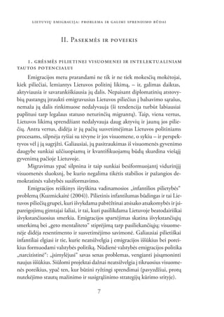 LIETUVIŲ EMIGRACIJA: PROBLEMA IR GALIMI SPRENDIMO BŪDAI


                     II. PA SEK MĖS IR PO VEI KIS


   1. GRĖS MĖS PI LIE TI NEI VI SUO ME NEI IR IN TELEKTUALINIAM
TAUTOS PO TEN CIA LUI
     Emigracijos metu prarandami ne tik ir ne tiek mokesčių mokėtojai,
kiek piliečiai, lemiantys Lietuvos politinį likimą, – ir, galimas daiktas,
aktyviausia ir savarankiškiausia jų dalis. Nepaisant diplomatinių atstovy-
bių pastangų įtraukti emigravusius Lietuvos piliečius į balsavimo sąrašus,
nemaža jų dalis rinkimuose nedalyvauja (ši tendencija turbūt labiausiai
paplitusi tarp legalaus statuso neturinčių migrantų). Taip, viena vertus,
Lietuvos likimą sprendžiant nedalyvauja daug aktyvių ir jaunų jos pilie-
čių. Antra vertus, didėja ir jų pačių susvetimėjimas Lietuvos politiniams
procesams, silpnėja ryšiai su tėvyne ir jos visuomene, o sykiu – ir perspek-
tyvos vėl į ją sugrįžti. Galiausiai, jų pasitraukimas iš visuomenės gyvenimo
daugybe sunkiai užčiuopiamų ir kvantiﬁkuojamų būdų skurdina viešąjį
gyvenimą pačioje Lietuvoje.
     Migravimas ypač silpnina ir taip sunkiai besiformuojantį vidurinįjį
visuomenės sluoksnį, be kurio negalima tikėtis stabilios ir pažangios de-
mokratinės valstybės susiformavimo.
     Emigracijos reiškinys išryškina vadinamosios „infantilios pilietybės“
problemą (Kuzmickaitė (2004)). Pilietinis infantilumas būdingas ir tai Lie-
tuvos piliečių grupei, kuri išvykdama pabrėžtinai atsisako atsakomybės ir įsi-
pareigojimų gimtajai šaliai, ir tai, kuri pasilikdama Lietuvoje beatodairiškai
išvykstančiuosius smerkia. Emigracijos spartėjimas skatina išvykstančiųjų
smerkimą bei „geto mentaliteto“ stiprėjimą tarp pasiliekančiųjų; visuome-
nėje didėja resentimento ir susvetimėjimo savimonė. Galiausiai pilietiškai
infantiliai elgiasi ir tie, kurie neatsižvelgia į emigracijos iššūkius bei porei-
kius formuodami valstybės politiką. Nūdienė valstybės emigracijos politika
„narcizistinė“: „įsimylėjusi“ savas senas problemas, vengianti įsisąmoninti
naujus iššūkius. Siūlomi projektai dažnai neatsižvelgia į tikruosius visuome-
nės poreikius, ypač ten, kur būtini ryžtingi sprendimai (pavyzdžiui, protų
nutekėjimo srautų mažinimo ir susigrąžinimo strategijų kūrimo srityje).

                                       7
 
