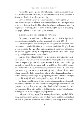 PILIETINĖS VISUOMENĖS INSTITUTAS

      Kaip atskirą grėsmę galima išskirti bendrąją visuomenės demoralizaci-
ją ir bendruomeninių struktūrų bei visuomeninių saitų irimą vietovėse, iš
kur svetur išvažiuoja vis daugiau žmonių.
      Sunkiai ir lėtai Lietuvoje besiformuojančią viduriniąją klasę, be ku-
rios neįsivaizduojamas pilietiškos visuomenės bei tvirtos, pažangios vals-
tybės gyvavimas, retina tiek kitų užsienio valstybių taikoma „selektyvios
migracijos“ politika („žaliosios kortelės“ loterijos JAV ir pan.), tiek įsibėgė-
jantys protų bei specialistų nutekėjimo procesai.

     2. EKO NO MI NIS IR SO CIA LI NIS POVEIKIS
     Ekonominio ir socialinio poveikio požiūriu dera išskirti ilgalaikę ir
trumaplaikę migraciją (čia ir toliau remiamasi: Gliosaitė (2004)).
     Ilgalaikė migracija kilmės valstybei yra žalingesnė: prarandamos lėšos,
investuotos į žmonių išsilavinimą, prarandami specialistai, blogėja demo-
graﬁnė situacija. Tarp privalumų galima paminėti nebent su grįžtančiais
emigrantais įgyjamą patirtį ir kompetenciją (tačiau tik tuo atveju, jeigu
emigrantai grįžta dar darbingo amžiaus).
     Geresnė išeitis kilmės valstybei yra trumpalaikė migracija. Trumpalai-
kės migracijos trūkumai: socialinio draudimo einamojo ﬁnansavimo mažė-
jimas ir staigus atlyginimų kilimas sektoriuose, iš kurių nuteka reikalinga
darbo jėga. Jos privalumai: nedarbo lygio mažėjimas (Lietuvai šis sumeti-
mas svarbus tik iš dalies, nes specialistų darbo vietų pasiūla didesnė, negu
paklausa), migrantų su nauja patirtimi grįžimas, į kilmės šalį srūvantys
pinigų srautai. (Iš dalies pastaraisiais reikėtų aiškinti tą paradoksą, kad vi-
dutinė lietuvių perkamoji galia neproporcingai aukšta uždarbių atžvilgiu;
tai yra, Lietuvoje išleidžiama daugiau lėšų, negu uždirbama.)
     Vertinant poveikį Lietuvai, kaip teigiamus emigracijos aspektus gali-
ma nurodyti: tikėtinumą, kad nemaža dalis migrantų sugrįš (nors dėl šios
prognozės ir kyla daugiausia abejonių); didelė dalis lėšų suvartojamos ir
investuojamos Lietuvoje; mažėja bedarbių skaičius, kartu ir socialinės pa-
ramos poreikis; migrantai įgyja naujos patirties.
     Neigiami emigracijos poveikiai: demograﬁnės situacijos pokyčiai (dar-
bingo amžiaus žmonių mažėjimas, produktyvumo mažėjimas, socialinei
sistemai iškylančios problemos dėl mokesčių mokėtojų pasitraukimo);

                                       8
 