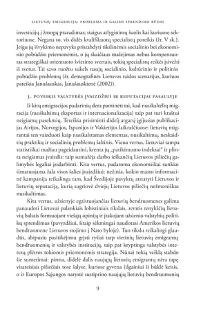 LIETUVIŲ EMIGRACIJA: PROBLEMA IR GALIMI SPRENDIMO BŪDAI

investicijų į žmogų praradimas; staigus atlyginimų šuolis kai kuriuose sek-
toriuose. Negana to, vis didės kvaliﬁkuotų specialistų poreikis (žr. V sk.).
Jeigu jų išvykimo nepavyks pristabdyti tikslinėmis socialinio bei ekonomi-
nio pobūdžio priemonėmis, o jų skaičiaus mažėjimas nebus kompensuo-
tas strategiškai orientuoto švietimo svertais, tokių specialistų reikės įsivežti
iš svetur. Tai savo ruožtu sukels naujų socialinio, kultūrinio ir politinio
pobūdžio problemų (žr. demograﬁnės Lietuvos raidos scenarijus, kuriuos
pateikia Janušauskas, Janušauskienė (2002)).

     3. POVEIKIS VALSTYBĖS ĮVAIZDŽIUI IR REPUTACIJAI PASAULYJE
      Iš kitų emigracijos padarinių dera paminėti tai, kad nusikaltėlių mig-
racija (nusikaltimų eksportas ir internacionalizacija) taip pat turi kraštui
neigiamų pasekmių. Tereikia prisiminti didelį atgarsį įgijusias publikaci-
jas Airijos, Norvegijos, Ispanijos ir Vokietijos laikraščiuose: lietuvių mig-
rantai ten vaizduoti kaip nusikalstamas elementas, nusikaltimų, neskaid-
rių praktikų ir socialinių problemų šaltinis. Viena vertus, lietuviai tampa
statistiškai mažiau pageidautini, krenta jų „patikimumo indeksai“ ir plin-
ta neigiamas įvaizdis: taip sumažėja darbo ieškančių Lietuvos piliečių ga-
limybės legaliai įsidarbinti. Kita vertus, padaroma ekonomiškai sunkiai
išmatuojama žala visos šalies įvaizdžiui: nežinia, kokio masto informaci-
nė kampanija reikalinga tam, kad Švedijoje pavyktų atstatyti Lietuvos ir
lietuvių reputaciją, kurią sugriovė dviejų Lietuvos piliečių nežmoniškas
nusikaltimas.
      Kita vertus, užsienyje egzistuojančias lietuvių bendruomenes galima
panaudoti Lietuvai palankiais lobistiniais tikslais, remtis tenykščių lietu-
vių balsais formuojant viešąją opiniją ir įtakojant užsienio valstybių politi-
kų sprendimus (pavyzdžiui, šitaip sėkmingai naudotasi Amerikos lietuvių
bendruomene Lietuvos stojimo į Nato byloje). Tuo tikslu reikalingi glau-
dūs, abipusiu pasitikėjimu grįsti ryšiai tarp vietinių lietuvių emigrantų
bendruomenių ir valstybės institucijų, taip pat kryptinga valstybės inte-
resų plėtros tokiomis priemonėmis strategija. Nūnai tokią veiklą stabdo
šie sumetimai: pirma, didelė dalis naujųjų lietuvių emigrantų nėra tapę
visateisiais piliečiais tose šalyse, kuriose gyvena (ilgainiui ši būklė keisis,
o ir Europos Sąjungos narystė sustiprino naujųjų lietuvių bendruomenių

                                       9
 
