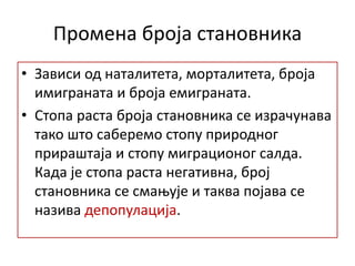 Промена броја становника
• Зависи од наталитета, морталитета, броја
имиграната и броја емиграната.
• Стопа раста броја становника се израчунава
тако што саберемо стопу природног
прираштаја и стопу миграционог салда.
Када је стопа раста негативна, број
становника се смањује и таква појава се
назива депопулација.
 