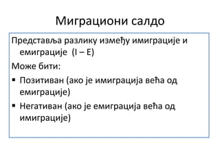Миграциони салдо
Представља разлику између имиграције и
емиграције (I – E)
Може бити:
 Позитиван (ако је имиграција већа од
емиграције)
 Негативан (ако је емиграција већа од
имиграције)
 