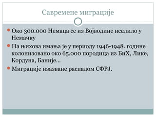 Савремене миграције
Око 300.000 Немаца се из Војводине иселило у
Немачку
На њихова имања је у периоду 1946-1948. године
колонизовано око 65.000 породица из БиХ, Лике,
Кордуна, Баније…
Миграције изазване распадом СФРЈ.
 