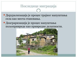 Последице миграција
Дерурализација је процес трајног напуштања
села као места становања.
Деаграризација је процес напуштања
пољопривреде као привредне делатности.
 