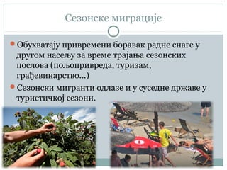 Сезонске миграције
Обухватају привремени боравак радне снаге у
другом насељу за време трајања сезонских
послова (пољопривреда, туризам,
грађевинарство...)
Сезонски мигранти одлазе и у суседне државе у
туристичкој сезони.
 