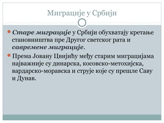 Миграције у Србији
Старе миграције у Србији обухватају кретање
становништва пре Другог светског рата и
савремене миграције.
Према Јовану Цвијићу међу старим миграцијама
најважније су динарска, косовско-метохијска,
вардарско-моравска и струје које су прешле Саву
и Дунав.
 
