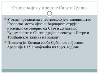 Струје које су прешле Саву и Дунав
У овим кретањима учествовало је становништво
Косовско-метохијске и Вардарске струје а
населило се северно од Саве и Дунава до
Будимпеште и Сентандреје на северу и Истре и
Тршћанског залива на западу.
Позната је Велика сеоба Срба под вођством
Арсенија III Чарнојевића из 1690. године.
 