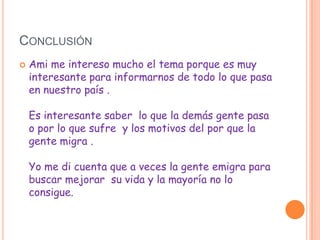 CONCLUSIÓN
   Ami me intereso mucho el tema porque es muy
    interesante para informarnos de todo lo que pasa
    en nuestro país .

    Es interesante saber lo que la demás gente pasa
    o por lo que sufre y los motivos del por que la
    gente migra .

    Yo me di cuenta que a veces la gente emigra para
    buscar mejorar su vida y la mayoría no lo
    consigue.
 